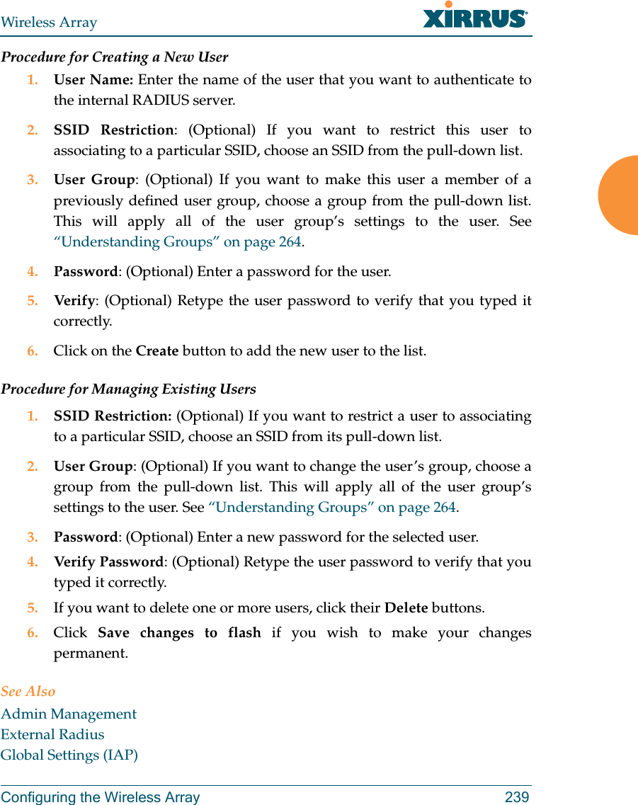Wireless ArrayConfiguring the Wireless Array 239Procedure for Creating a New User1. User Name: Enter the name of the user that you want to authenticate to the internal RADIUS server.2. SSID Restriction: (Optional) If you want to restrict this user to associating to a particular SSID, choose an SSID from the pull-down list.3. User Group: (Optional) If you want to make this user a member of a previously defined user group, choose a group from the pull-down list. This will apply all of the user group’s settings to the user. See “Understanding Groups” on page 264. 4. Password: (Optional) Enter a password for the user.5. Verify: (Optional) Retype the user password to verify that you typed it correctly.6. Click on the Create button to add the new user to the list.Procedure for Managing Existing Users1. SSID Restriction: (Optional) If you want to restrict a user to associating to a particular SSID, choose an SSID from its pull-down list.2. User Group: (Optional) If you want to change the user’s group, choose a group from the pull-down list. This will apply all of the user group’s settings to the user. See “Understanding Groups” on page 264. 3. Password: (Optional) Enter a new password for the selected user.4. Verify Password: (Optional) Retype the user password to verify that you typed it correctly.5. If you want to delete one or more users, click their Delete buttons.6. Click  Save changes to flash if you wish to make your changes permanent.See AlsoAdmin ManagementExternal RadiusGlobal Settings (IAP)