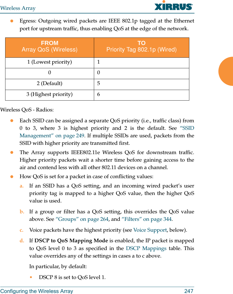 Wireless ArrayConfiguring the Wireless Array 247Egress: Outgoing wired packets are IEEE 802.1p tagged at the Ethernet port for upstream traffic, thus enabling QoS at the edge of the network.  Wireless QoS - Radios:Each SSID can be assigned a separate QoS priority (i.e., traffic class) from 0 to 3, where 3 is highest priority and 2 is the default. See “SSID Management” on page 249. If multiple SSIDs are used, packets from the SSID with higher priority are transmitted first. The Array supports IEEE802.11e Wireless QoS for downstream traffic. Higher priority packets wait a shorter time before gaining access to the air and contend less with all other 802.11 devices on a channel. How QoS is set for a packet in case of conflicting values: a. If an SSID has a QoS setting, and an incoming wired packet’s user priority tag is mapped to a higher QoS value, then the higher QoS value is used.b. If a group or filter has a QoS setting, this overrides the QoS value above. See “Groups” on page 264, and “Filters” on page 344. c. Voice packets have the highest priority (see Voice Support, below). d. If DSCP to QoS Mapping Mode is enabled, the IP packet is mapped to QoS level 0 to 3 as specified in the DSCP Mappings table. This value overrides any of the settings in cases a to c above. In particular, by default:•DSCP 8 is set to QoS level 1.FROMArray QoS (Wireless) TOPriority Tag 802.1p (Wired)1 (Lowest priority) 1002 (Default) 53 (Highest priority) 6