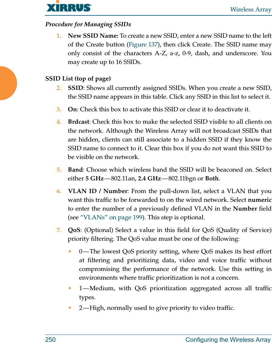 Wireless Array250 Configuring the Wireless ArrayProcedure for Managing SSIDs 1. New SSID Name: To create a new SSID, enter a new SSID name to the left of the Create button (Figure 137), then click Create. The SSID name may only consist of the characters A-Z, a-z, 0-9, dash, and underscore. You may create up to 16 SSIDs. SSID List (top of page)2. SSID: Shows all currently assigned SSIDs. When you create a new SSID, the SSID name appears in this table. Click any SSID in this list to select it.3. On: Check this box to activate this SSID or clear it to deactivate it.4. Brdcast: Check this box to make the selected SSID visible to all clients on the network. Although the Wireless Array will not broadcast SSIDs that are hidden, clients can still associate to a hidden SSID if they know the SSID name to connect to it. Clear this box if you do not want this SSID to be visible on the network.5. Band: Choose which wireless band the SSID will be beaconed on. Select either 5 GHz — 802.11an,  2.4 GHz — 802.11bgn  or  Both.6. VLAN ID / Number: From the pull-down list, select a VLAN that you want this traffic to be forwarded to on the wired network. Select numericto enter the number of a previously defined VLAN in the Number field (see “VLANs” on page 199). This step is optional.7. QoS: (Optional) Select a value in this field for QoS (Quality of Service) priority filtering. The QoS value must be one of the following: •0 — The lowest QoS priority setting, where QoS makes its best effort at filtering and prioritizing data, video and voice traffic without compromising the performance of the network. Use this setting in environments where traffic prioritization is not a concern.•1 — Medium, with QoS prioritization aggregated across all traffic types.•2 — High, normally used to give priority to video traffic.
