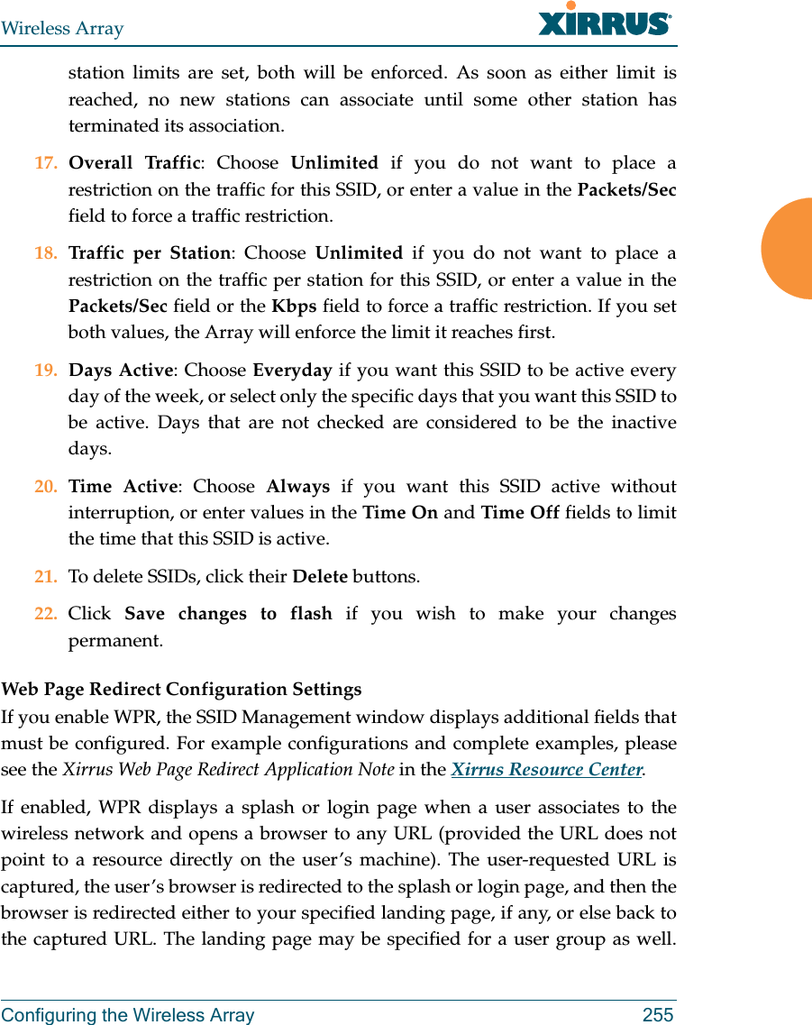 Wireless ArrayConfiguring the Wireless Array 255station limits are set, both will be enforced. As soon as either limit is reached, no new stations can associate until some other station has terminated its association. 17. Overall Traffic: Choose Unlimited if you do not want to place a restriction on the traffic for this SSID, or enter a value in the Packets/Secfield to force a traffic restriction.18. Traffic per Station: Choose Unlimited if you do not want to place a restriction on the traffic per station for this SSID, or enter a value in the Packets/Sec field or the Kbps field to force a traffic restriction. If you set both values, the Array will enforce the limit it reaches first.19. Days Active: Choose Everyday if you want this SSID to be active every day of the week, or select only the specific days that you want this SSID to be active. Days that are not checked are considered to be the inactive days.20. Time Active: Choose Always if you want this SSID active without interruption, or enter values in the Time On and Time Off fields to limit the time that this SSID is active. 21. To delete SSIDs, click their Delete buttons.22. Click  Save changes to flash if you wish to make your changes permanent. Web Page Redirect Configuration Settings If you enable WPR, the SSID Management window displays additional fields that must be configured. For example configurations and complete examples, please see the Xirrus Web Page Redirect Application Note in the Xirrus Resource Center. If enabled, WPR displays a splash or login page when a user associates to the wireless network and opens a browser to any URL (provided the URL does not point to a resource directly on the user’s machine). The user-requested URL is captured, the user’s browser is redirected to the splash or login page, and then the browser is redirected either to your specified landing page, if any, or else back to the captured URL. The landing page may be specified for a user group as well. 