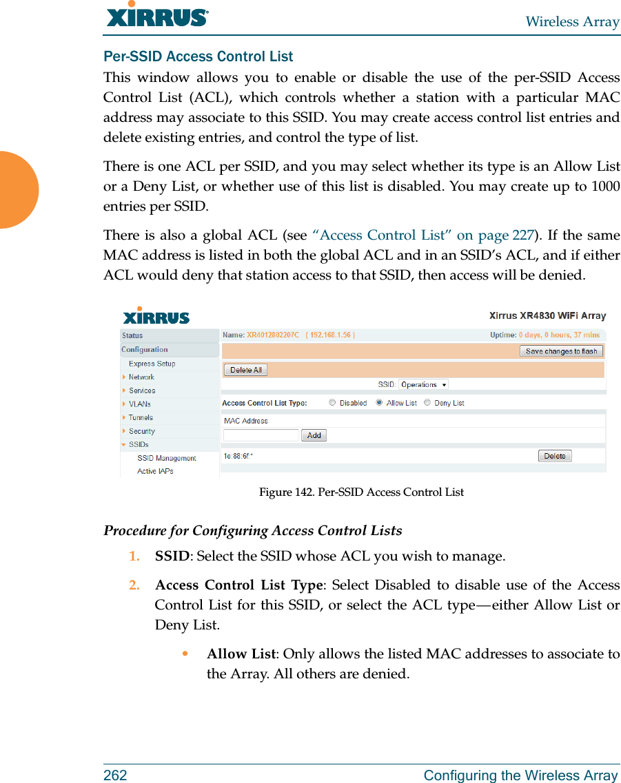 Wireless Array262 Configuring the Wireless ArrayPer-SSID Access Control ListThis window allows you to enable or disable the use of the per-SSID Access Control List (ACL), which controls whether a station with a particular MAC address may associate to this SSID. You may create access control list entries and delete existing entries, and control the type of list. There is one ACL per SSID, and you may select whether its type is an Allow List or a Deny List, or whether use of this list is disabled. You may create up to 1000 entries per SSID.There is also a global ACL (see “Access Control List” on page 227). If the same MAC address is listed in both the global ACL and in an SSID’s ACL, and if either ACL would deny that station access to that SSID, then access will be denied.Figure 142. Per-SSID Access Control ListProcedure for Configuring Access Control Lists1. SSID: Select the SSID whose ACL you wish to manage.2. Access Control List Type: Select Disabled to disable use of the Access Control List for this SSID, or select the ACL type — either Allow List or Deny List. •Allow List: Only allows the listed MAC addresses to associate to the Array. All others are denied.