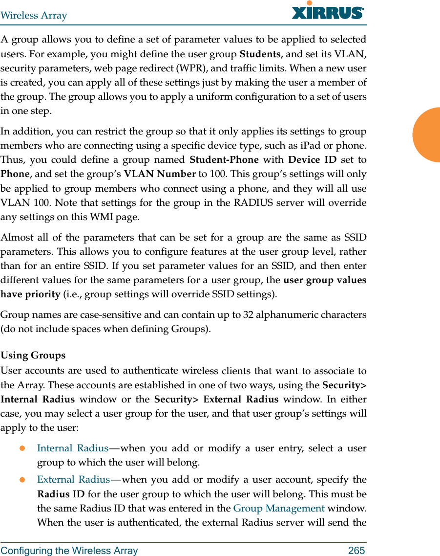 Wireless ArrayConfiguring the Wireless Array 265A group allows you to define a set of parameter values to be applied to selected users. For example, you might define the user group Students, and set its VLAN, security parameters, web page redirect (WPR), and traffic limits. When a new user is created, you can apply all of these settings just by making the user a member of the group. The group allows you to apply a uniform configuration to a set of users in one step. In addition, you can restrict the group so that it only applies its settings to group members who are connecting using a specific device type, such as iPad or phone. Thus, you could define a group named Student-Phone with Device ID set to Phone, and set the group’s VLAN Number to 100. This group’s settings will only be applied to group members who connect using a phone, and they will all use VLAN 100. Note that settings for the group in the RADIUS server will override any settings on this WMI page.Almost all of the parameters that can be set for a group are the same as SSID parameters. This allows you to configure features at the user group level, rather than for an entire SSID. If you set parameter values for an SSID, and then enter different values for the same parameters for a user group, the user group values have priority (i.e., group settings will override SSID settings). Group names are case-sensitive and can contain up to 32 alphanumeric characters (do not include spaces when defining Groups).Using GroupsUser accounts are used to authenticate wireless clients that want to associate to the Array. These accounts are established in one of two ways, using the Security&gt; Internal Radius window or the Security&gt; External Radius window. In either case, you may select a user group for the user, and that user group’s settings will apply to the user:Internal Radius — when you add or modify a user entry, select a user group to which the user will belong.External Radius — when you add or modify a user account, specify the Radius ID for the user group to which the user will belong. This must be the same Radius ID that was entered in the Group Management window. When the user is authenticated, the external Radius server will send the 