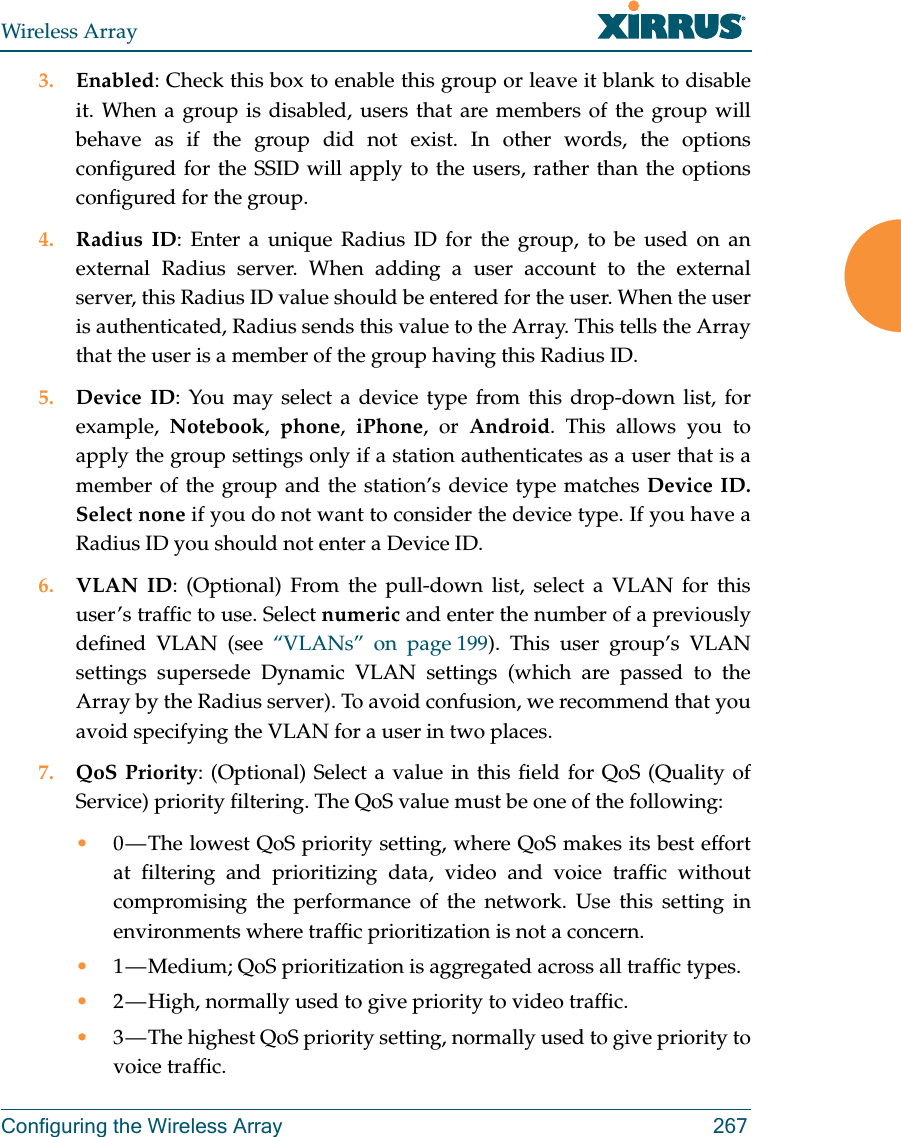 Wireless ArrayConfiguring the Wireless Array 2673. Enabled: Check this box to enable this group or leave it blank to disable it. When a group is disabled, users that are members of the group will behave as if the group did not exist. In other words, the options configured for the SSID will apply to the users, rather than the options configured for the group. 4. Radius ID: Enter a unique Radius ID for the group, to be used on an external Radius server. When adding a user account to the external server, this Radius ID value should be entered for the user. When the user is authenticated, Radius sends this value to the Array. This tells the Array that the user is a member of the group having this Radius ID. 5. Device ID: You may select a device type from this drop-down list, for example,  Notebook,  phone,  iPhone, or Android. This allows you to apply the group settings only if a station authenticates as a user that is a member of the group and the station’s device type matches Device ID. Select none if you do not want to consider the device type. If you have a Radius ID you should not enter a Device ID. 6. VLAN ID: (Optional) From the pull-down list, select a VLAN for this user’s traffic to use. Select numeric and enter the number of a previously defined VLAN (see “VLANs” on page 199). This user group’s VLAN settings supersede Dynamic VLAN settings (which are passed to the Array by the Radius server). To avoid confusion, we recommend that you avoid specifying the VLAN for a user in two places. 7. QoS Priority: (Optional) Select a value in this field for QoS (Quality of Service) priority filtering. The QoS value must be one of the following: •0 — The lowest QoS priority setting, where QoS makes its best effort at filtering and prioritizing data, video and voice traffic without compromising the performance of the network. Use this setting in environments where traffic prioritization is not a concern.•1 — Medium; QoS prioritization is aggregated across all traffic types.•2 — High, normally used to give priority to video traffic.•3 — The highest QoS priority setting, normally used to give priority to voice traffic.