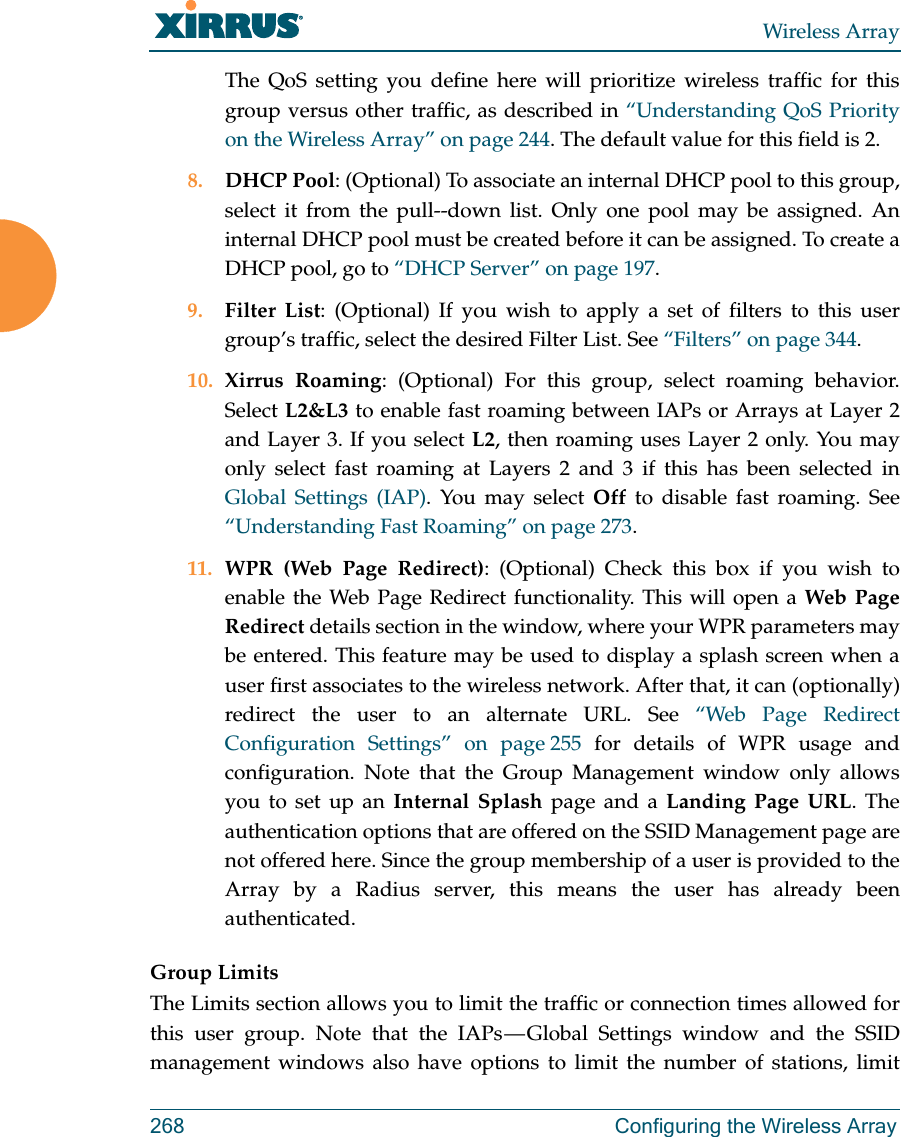 Wireless Array268 Configuring the Wireless ArrayThe QoS setting you define here will prioritize wireless traffic for this group versus other traffic, as described in “Understanding QoS Priority on the Wireless Array” on page 244. The default value for this field is 2. 8. DHCP Pool: (Optional) To associate an internal DHCP pool to this group, select it from the pull--down list. Only one pool may be assigned. An internal DHCP pool must be created before it can be assigned. To create a DHCP pool, go to “DHCP Server” on page 197.9. Filter List: (Optional) If you wish to apply a set of filters to this user group’s traffic, select the desired Filter List. See “Filters” on page 344. 10. Xirrus Roaming: (Optional) For this group, select roaming behavior. Select L2&amp;L3 to enable fast roaming between IAPs or Arrays at Layer 2 and Layer 3. If you select L2, then roaming uses Layer 2 only. You may only select fast roaming at Layers 2 and 3 if this has been selected in Global Settings (IAP). You may select Off to disable fast roaming. See “Understanding Fast Roaming” on page 273. 11. WPR (Web Page Redirect): (Optional) Check this box if you wish to enable the Web Page Redirect functionality. This will open a Web Page Redirect details section in the window, where your WPR parameters may be entered. This feature may be used to display a splash screen when a user first associates to the wireless network. After that, it can (optionally) redirect the user to an alternate URL. See “Web Page Redirect Configuration Settings” on page 255 for details of WPR usage and configuration. Note that the Group Management window only allows you to set up an Internal Splash page and a Landing Page URL. The authentication options that are offered on the SSID Management page are not offered here. Since the group membership of a user is provided to the Array by a Radius server, this means the user has already been authenticated. Group LimitsThe Limits section allows you to limit the traffic or connection times allowed for this user group. Note that the IAPs — Global Settings window and the SSID management windows also have options to limit the number of stations, limit 