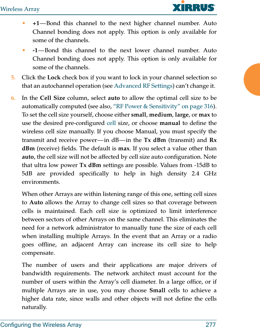 Wireless ArrayConfiguring the Wireless Array 277•+1 — Bond this channel to the next higher channel number. Auto Channel bonding does not apply. This option is only available for some of the channels. •-1 — Bond this channel to the next lower channel number. Auto Channel bonding does not apply. This option is only available for some of the channels. 5. Click the Lock check box if you want to lock in your channel selection so that an autochannel operation (see Advanced RF Settings) can’t change it. 6. In the Cell Size column, select auto to allow the optimal cell size to be automatically computed (see also, “RF Power &amp; Sensitivity” on page 316). To set the cell size yourself, choose either small, medium, large, or max to use the desired pre-configured cell size, or choose manual to define the wireless cell size manually. If you choose Manual, you must specify the transmit  and  receive  power — in  dB — in  the  Tx dBm (transmit) and Rx dBm (receive) fields. The default is max. If you select a value other than auto, the cell size will not be affected by cell size auto configuration. Note that ultra low power Tx dBm settings are possible. Values from -15dB to 5dB are provided specifically to help in high density 2.4 GHz environments. When other Arrays are within listening range of this one, setting cell sizes to Auto allows the Array to change cell sizes so that coverage between cells is maintained. Each cell size is optimized to limit interference between sectors of other Arrays on the same channel. This eliminates the need for a network administrator to manually tune the size of each cell when installing multiple Arrays. In the event that an Array or a radio goes offline, an adjacent Array can increase its cell size to help compensate. The number of users and their applications are major drivers of bandwidth requirements. The network architect must account for the number of users within the Array’s cell diameter. In a large office, or if multiple Arrays are in use, you may choose Small cells to achieve a higher data rate, since walls and other objects will not define the cells naturally. 