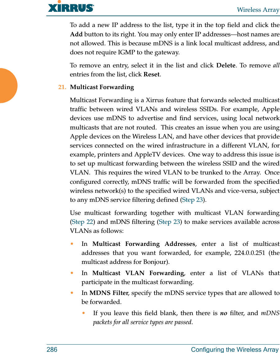 Wireless Array286 Configuring the Wireless ArrayTo add a new IP address to the list, type it in the top field and click the Add button to its right. You may only enter IP addresses—host names are not allowed. This is because mDNS is a link local multicast address, and does not require IGMP to the gateway. To remove an entry, select it in the list and click Delete. To remove allentries from the list, click Reset. 21. Multicast Forwarding Multicast Forwarding is a Xirrus feature that forwards selected multicast traffic between wired VLANs and wireless SSIDs. For example, Apple devices use mDNS to advertise and find services, using local network multicasts that are not routed.  This creates an issue when you are using Apple devices on the Wireless LAN, and have other devices that provide services connected on the wired infrastructure in a different VLAN, for example, printers and AppleTV devices.  One way to address this issue is to set up multicast forwarding between the wireless SSID and the wired VLAN.  This requires the wired VLAN to be trunked to the Array.  Once configured correctly, mDNS traffic will be forwarded from the specified wireless network(s) to the specified wired VLANs and vice-versa, subject to any mDNS service filtering defined (Step 23). Use multicast forwarding together with multicast VLAN forwarding (Step 22) and mDNS filtering (Step 23) to make services available across VLANs as follows:•In  Multicast Forwarding Addresses, enter a list of multicast addresses that you want forwarded, for example, 224.0.0.251 (the multicast address for Bonjour). •In  Multicast VLAN Forwarding, enter a list of VLANs that participate in the multicast forwarding.•In MDNS Filter, specify the mDNS service types that are allowed to be forwarded. •If you leave this field blank, then there is no filter, and mDNS packets for all service types are passed. 