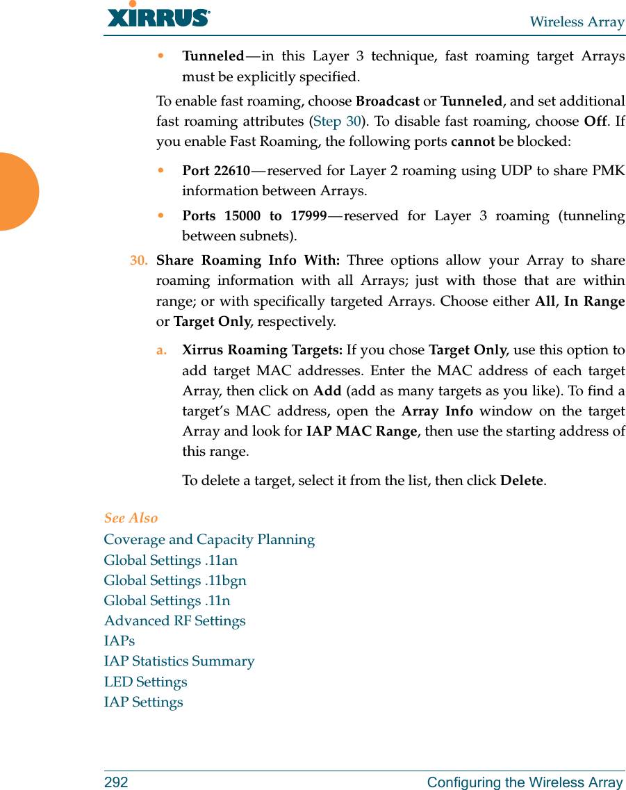 Wireless Array292 Configuring the Wireless Array•Tunneled — in this Layer 3 technique, fast roaming target Arrays must be explicitly specified. To enable fast roaming, choose Broadcast or Tu n n e l e d , and set additional fast roaming attributes (Step 30). To disable fast roaming, choose Off. If you enable Fast Roaming, the following ports cannot be blocked:•Port 22610 — reserved for Layer 2 roaming using UDP to share PMK information between Arrays.•Ports 15000 to 17999 — reserved for Layer 3 roaming (tunneling between subnets).30. Share Roaming Info With: Three options allow your Array to share roaming information with all Arrays; just with those that are within range; or with specifically targeted Arrays. Choose either All, In Rangeor Tar get Only, respectively.a. Xirrus Roaming Targets: If you chose Targ e t  Onl y, use this option to add target MAC addresses. Enter the MAC address of each target Array, then click on Add (add as many targets as you like). To find a target’s MAC address, open the Array Info window on the target Array and look for IAP MAC Range, then use the starting address of this range. To delete a target, select it from the list, then click Delete.See AlsoCoverage and Capacity PlanningGlobal Settings .11anGlobal Settings .11bgnGlobal Settings .11nAdvanced RF SettingsIAPsIAP Statistics SummaryLED SettingsIAP Settings