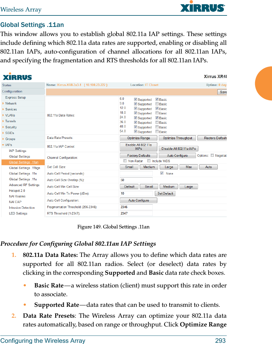 Wireless ArrayConfiguring the Wireless Array 293Global Settings .11anThis window allows you to establish global 802.11a IAP settings. These settings include defining which 802.11a data rates are supported, enabling or disabling all 802.11an IAPs, auto-configuration of channel allocations for all 802.11an IAPs, and specifying the fragmentation and RTS thresholds for all 802.11an IAPs.Figure 149. Global Settings .11anProcedure for Configuring Global 802.11an IAP Settings1. 802.11a Data Rates: The Array allows you to define which data rates are supported for all 802.11an radios. Select (or deselect) data rates by clicking in the corresponding Supported and Basic data rate check boxes. •Basic Rate — a wireless station (client) must support this rate in order to associate.•Supported Rate — data rates that can be used to transmit to clients.2. Data Rate Presets: The Wireless Array can optimize your 802.11a data rates automatically, based on range or throughput. Click Optimize Range