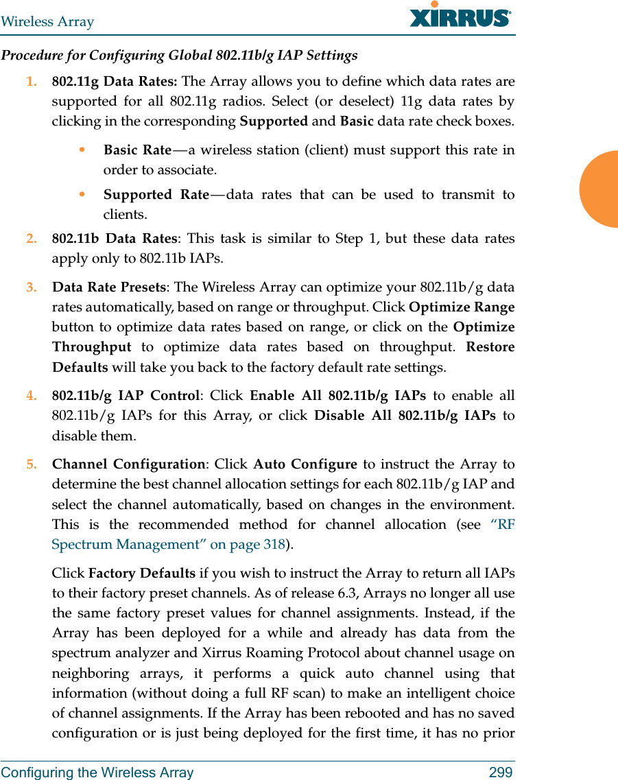 Wireless ArrayConfiguring the Wireless Array 299Procedure for Configuring Global 802.11b/g IAP Settings1. 802.11g Data Rates: The Array allows you to define which data rates are supported for all 802.11g radios. Select (or deselect) 11g data rates by clicking in the corresponding Supported and Basic data rate check boxes.•Basic Rate — a wireless station (client) must support this rate in order to associate.•Supported Rate — data rates that can be used to transmit to clients. 2. 802.11b Data Rates: This task is similar to Step 1, but these data rates apply only to 802.11b IAPs.3. Data Rate Presets: The Wireless Array can optimize your 802.11b/g data rates automatically, based on range or throughput. Click Optimize Rangebutton to optimize data rates based on range, or click on the Optimize Throughput to optimize data rates based on throughput. Restore Defaults will take you back to the factory default rate settings.4. 802.11b/g IAP Control: Click Enable All 802.11b/g IAPs to enable all 802.11b/g IAPs for this Array, or click Disable All 802.11b/g IAPs to disable them. 5. Channel Configuration: Click Auto Configure to instruct the Array to determine the best channel allocation settings for each 802.11b/g IAP and select the channel automatically, based on changes in the environment. This is the recommended method for channel allocation (see “RF Spectrum Management” on page 318). Click Factory Defaults if you wish to instruct the Array to return all IAPs to their factory preset channels. As of release 6.3, Arrays no longer all use the same factory preset values for channel assignments. Instead, if the Array has been deployed for a while and already has data from the spectrum analyzer and Xirrus Roaming Protocol about channel usage on neighboring arrays, it performs a quick auto channel using that information (without doing a full RF scan) to make an intelligent choice of channel assignments. If the Array has been rebooted and has no saved configuration or is just being deployed for the first time, it has no prior 