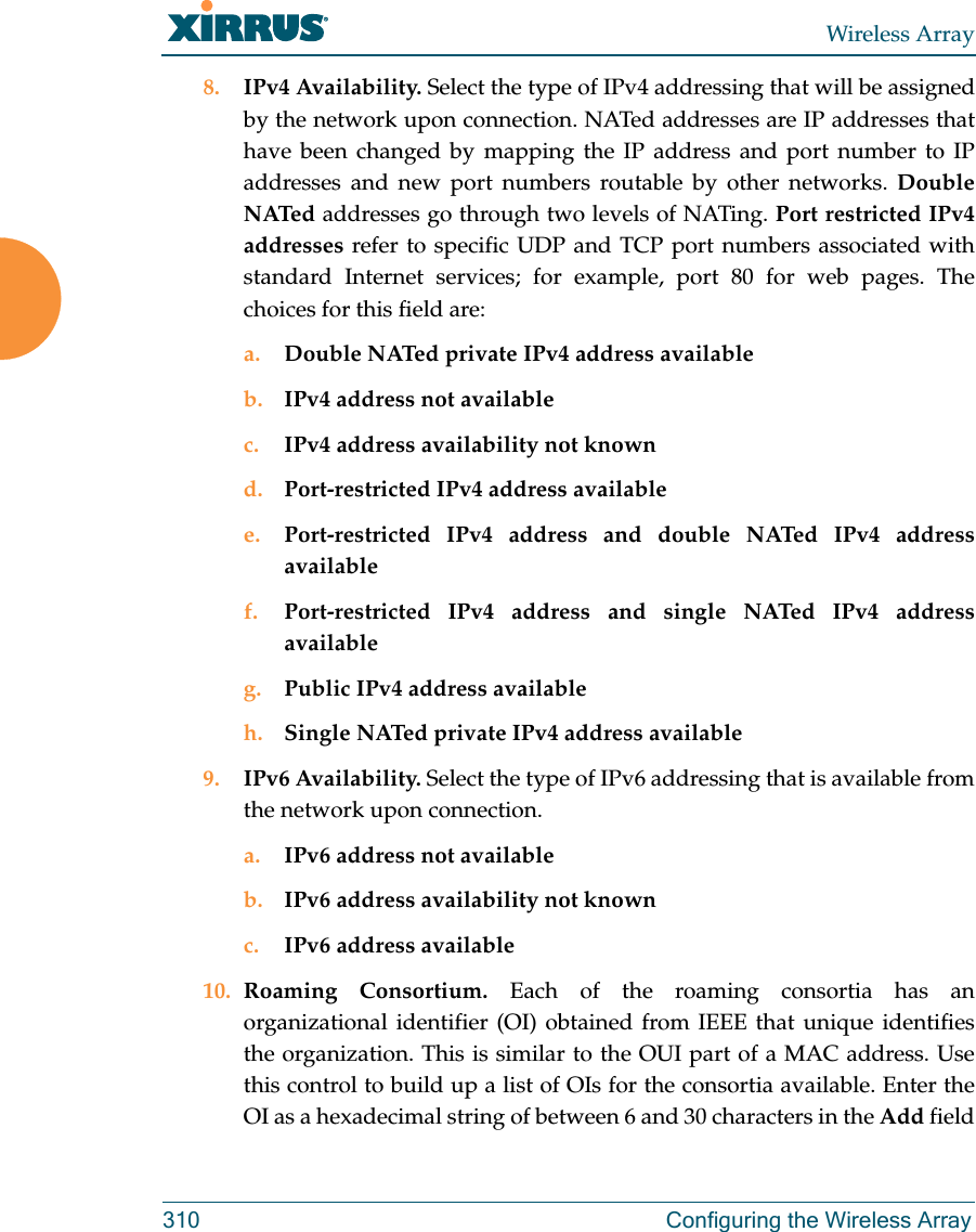 Wireless Array310 Configuring the Wireless Array8. IPv4 Availability. Select the type of IPv4 addressing that will be assigned by the network upon connection. NATed addresses are IP addresses that have been changed by mapping the IP address and port number to IP addresses and new port numbers routable by other networks. Double NATed addresses go through two levels of NATing. Port restricted IPv4 addresses refer to specific UDP and TCP port numbers associated with standard Internet services; for example, port 80 for web pages. The choices for this field are:a. Double NATed private IPv4 address availableb. IPv4 address not availablec. IPv4 address availability not knownd. Port-restricted IPv4 address availablee. Port-restricted IPv4 address and double NATed IPv4 address availablef. Port-restricted IPv4 address and single NATed IPv4 address availableg. Public IPv4 address availableh. Single NATed private IPv4 address available9. IPv6 Availability. Select the type of IPv6 addressing that is available from the network upon connection.a. IPv6 address not availableb. IPv6 address availability not knownc. IPv6 address available10. Roaming Consortium. Each of the roaming consortia has an organizational identifier (OI) obtained from IEEE that unique identifies the organization. This is similar to the OUI part of a MAC address. Use this control to build up a list of OIs for the consortia available. Enter the OI as a hexadecimal string of between 6 and 30 characters in the Add field 