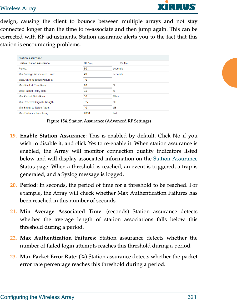 Wireless ArrayConfiguring the Wireless Array 321design, causing the client to bounce between multiple arrays and not stay connected longer than the time to re-associate and then jump again. This can be corrected with RF adjustments. Station assurance alerts you to the fact that this station is encountering problems. Figure 154. Station Assurance (Advanced RF Settings)19. Enable Station Assurance: This is enabled by default. Click No if you wish to disable it, and click Yes to re-enable it. When station assurance is enabled, the Array will monitor connection quality indicators listed below and will display associated information on the Station Assurance Status page. When a threshold is reached, an event is triggered, a trap is generated, and a Syslog message is logged. 20. Period: In seconds, the period of time for a threshold to be reached. For example, the Array will check whether Max Authentication Failures has been reached in this number of seconds. 21. Min Average Associated Time: (seconds) Station assurance detects whether the average length of station associations falls below this threshold during a period. 22. Max Authentication Failures: Station assurance detects whether the number of failed login attempts reaches this threshold during a period. 23. Max Packet Error Rate: (%) Station assurance detects whether the packet error rate percentage reaches this threshold during a period. 