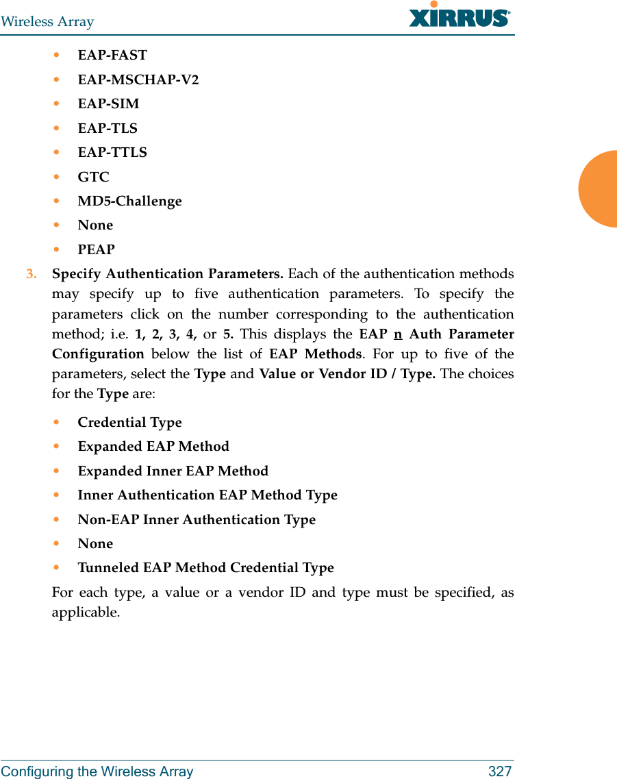 Wireless ArrayConfiguring the Wireless Array 327•EAP-FAST•EAP-MSCHAP-V2•EAP-SIM•EAP-TLS•EAP-TTLS•GTC•MD5-Challenge•None•PEAP3. Specify Authentication Parameters. Each of the authentication methods may specify up to five authentication parameters. To specify the parameters click on the number corresponding to the authentication method; i.e. 1, 2, 3, 4, or  5.  This displays the EAP n Auth Parameter Configuration below the list of EAP Methods. For up to five of the parameters, select the Type  and Value or Vendor ID / Type. The choices for the Type are:•Credential Type•Expanded EAP Method•Expanded Inner EAP Method•Inner Authentication EAP Method Type•Non-EAP Inner Authentication Type•None•Tunneled EAP Method Credential TypeFor each type, a value or a vendor ID and type must be specified, as applicable.