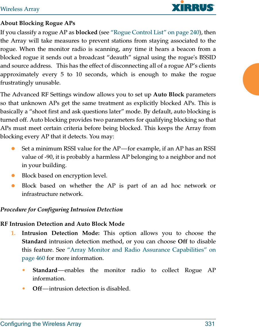 Wireless ArrayConfiguring the Wireless Array 331About Blocking Rogue APsIf you classify a rogue AP as blocked (see “Rogue Control List” on page 240), then the Array will take measures to prevent stations from staying associated to the rogue. When the monitor radio is scanning, any time it hears a beacon from a blocked rogue it sends out a broadcast “deauth” signal using the rogue&apos;s BSSID and source address.   This has the effect of disconnecting all of a rogue AP’s clients approximately every 5 to 10 seconds, which is enough to make the rogue frustratingly unusable.The Advanced RF Settings window allows you to set up Auto Block parameters so that unknown APs get the same treatment as explicitly blocked APs. This is basically a “shoot first and ask questions later” mode. By default, auto blocking is turned off. Auto blocking provides two parameters for qualifying blocking so that APs must meet certain criteria before being blocked. This keeps the Array from blocking every AP that it detects. You may:Set a minimum RSSI value for the AP — for example, if an AP has an RSSI value of -90, it is probably a harmless AP belonging to a neighbor and not in your building.Block based on encryption level.Block based on whether the AP is part of an ad hoc network or infrastructure network. Procedure for Configuring Intrusion Detection RF Intrusion Detection and Auto Block Mode1. Intrusion Detection Mode: This option allows you to choose the Standard intrusion detection method, or you can choose Off to disable this feature. See “Array Monitor and Radio Assurance Capabilities” on page 460 for more information. •Standard — enables the monitor radio to collect Rogue AP information. •Off — intrusion  detection  is  disabled. 