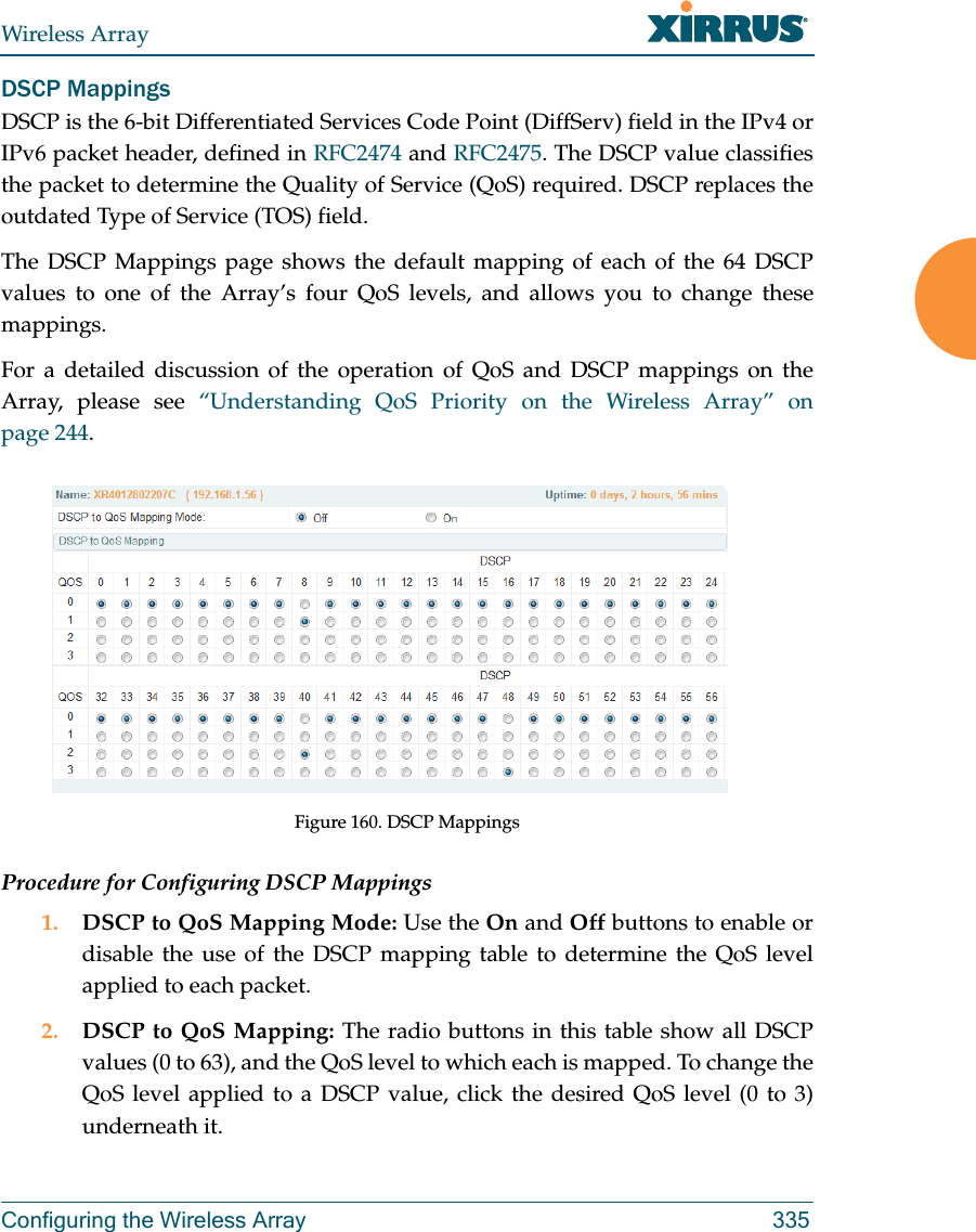 Wireless ArrayConfiguring the Wireless Array 335DSCP MappingsDSCP is the 6-bit Differentiated Services Code Point (DiffServ) field in the IPv4 or IPv6 packet header, defined in RFC2474 and RFC2475. The DSCP value classifies the packet to determine the Quality of Service (QoS) required. DSCP replaces the outdated Type of Service (TOS) field. The DSCP Mappings page shows the default mapping of each of the 64 DSCP values to one of the Array’s four QoS levels, and allows you to change these mappings.For a detailed discussion of the operation of QoS and DSCP mappings on the Array, please see “Understanding QoS Priority on the Wireless Array” on page 244. Figure 160. DSCP MappingsProcedure for Configuring DSCP Mappings 1. DSCP to QoS Mapping Mode: Use the On and Off buttons to enable or disable the use of the DSCP mapping table to determine the QoS level applied to each packet. 2. DSCP to QoS Mapping: The radio buttons in this table show all DSCP values (0 to 63), and the QoS level to which each is mapped. To change the QoS level applied to a DSCP value, click the desired QoS level (0 to 3) underneath it.