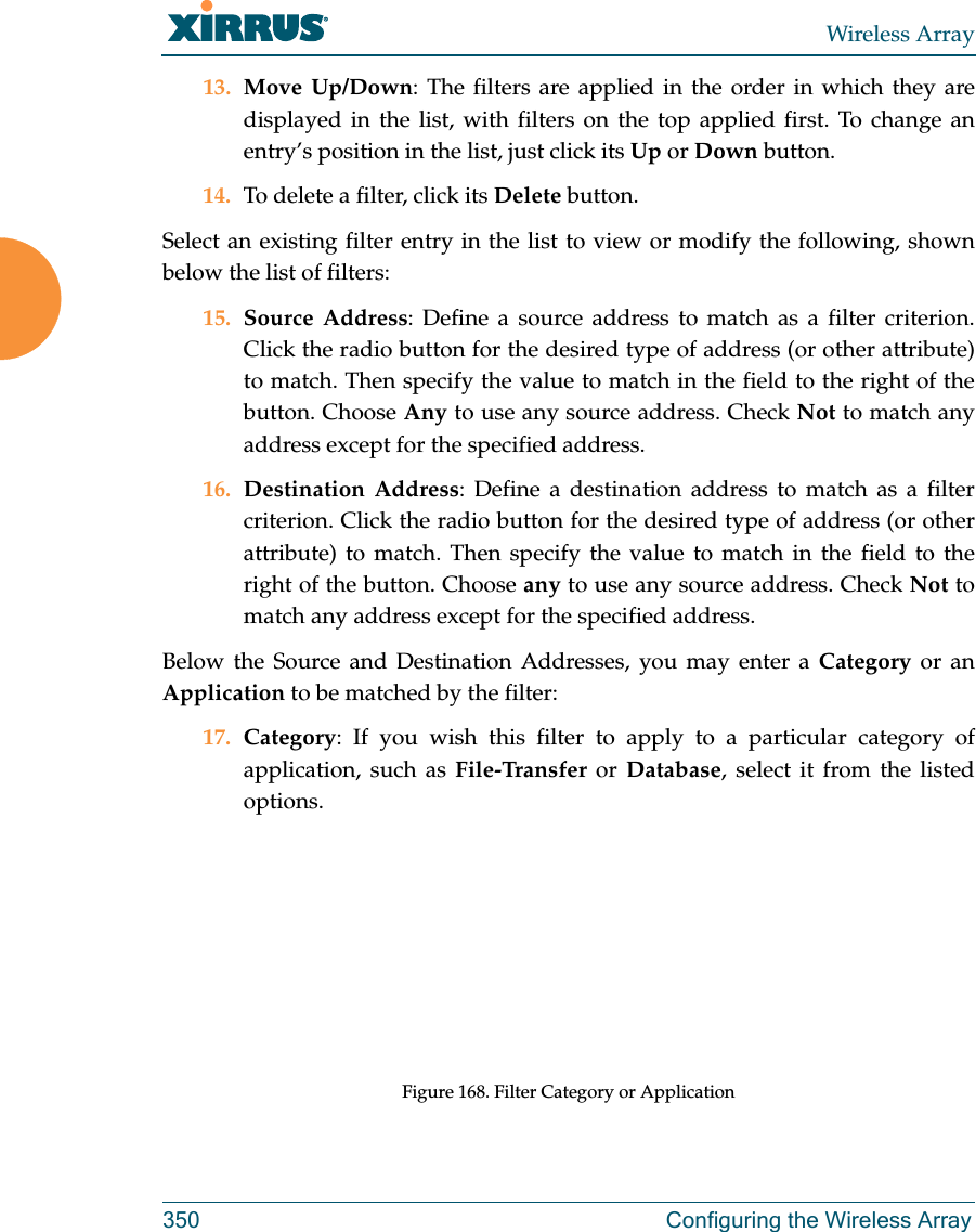 Wireless Array350 Configuring the Wireless Array13. Move Up/Down: The filters are applied in the order in which they are displayed in the list, with filters on the top applied first. To change an entry’s position in the list, just click its Up or Down button. 14. To delete a filter, click its Delete button. Select an existing filter entry in the list to view or modify the following, shown below the list of filters:15. Source Address: Define a source address to match as a filter criterion. Click the radio button for the desired type of address (or other attribute) to match. Then specify the value to match in the field to the right of the button. Choose Any to use any source address. Check Not to match any address except for the specified address.16. Destination Address: Define a destination address to match as a filter criterion. Click the radio button for the desired type of address (or other attribute) to match. Then specify the value to match in the field to the right of the button. Choose any to use any source address. Check Not to match any address except for the specified address.Below the Source and Destination Addresses, you may enter a Category or an Application to be matched by the filter:17. Category: If you wish this filter to apply to a particular category of application, such as File-Transfer or Database, select it from the listed options. Figure 168. Filter Category or Application