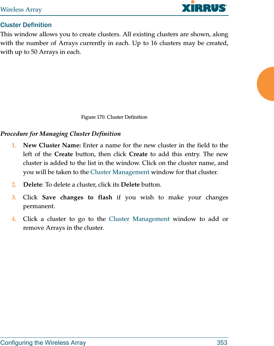 Wireless ArrayConfiguring the Wireless Array 353Cluster Definition This window allows you to create clusters. All existing clusters are shown, along with the number of Arrays currently in each. Up to 16 clusters may be created, with up to 50 Arrays in each. Figure 170. Cluster DefinitionProcedure for Managing Cluster Definition1. New Cluster Name: Enter a name for the new cluster in the field to the left of the Create button, then click Create to add this entry. The new cluster is added to the list in the window. Click on the cluster name, and you will be taken to the Cluster Management window for that cluster.2. Delete: To delete a cluster, click its Delete button.3. Click  Save changes to flash if you wish to make your changes permanent.4. Click a cluster to go to the Cluster Management window to add or remove Arrays in the cluster. 
