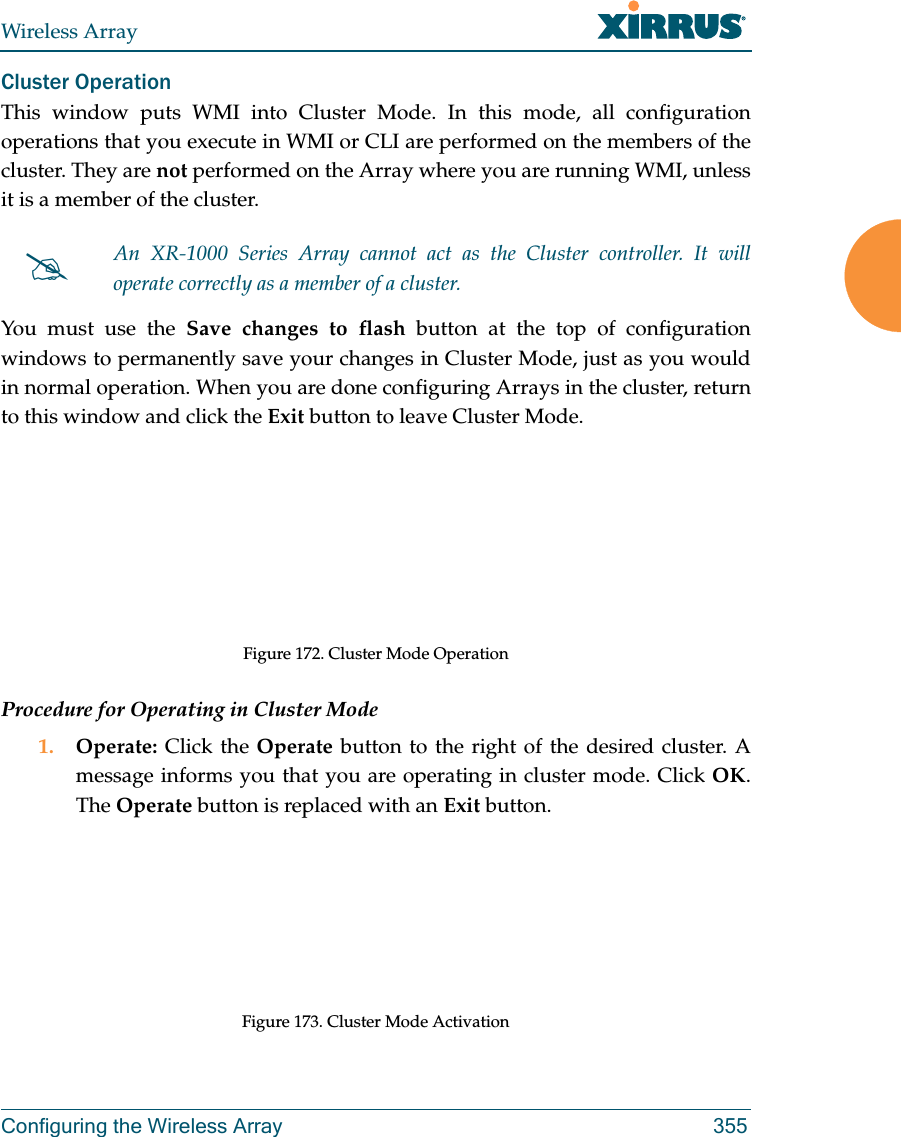 Wireless ArrayConfiguring the Wireless Array 355Cluster Operation This window puts WMI into Cluster Mode. In this mode, all configuration operations that you execute in WMI or CLI are performed on the members of the cluster. They are not performed on the Array where you are running WMI, unless it is a member of the cluster. You must use the Save changes to flash button at the top of configuration windows to permanently save your changes in Cluster Mode, just as you would in normal operation. When you are done configuring Arrays in the cluster, return to this window and click the Exit button to leave Cluster Mode. Figure 172. Cluster Mode OperationProcedure for Operating in Cluster Mode1. Operate: Click the Operate button to the right of the desired cluster. A message informs you that you are operating in cluster mode. Click OK. The Operate button is replaced with an Exit button.Figure 173. Cluster Mode ActivationAn XR-1000 Series Array cannot act as the Cluster controller. It will operate correctly as a member of a cluster. 