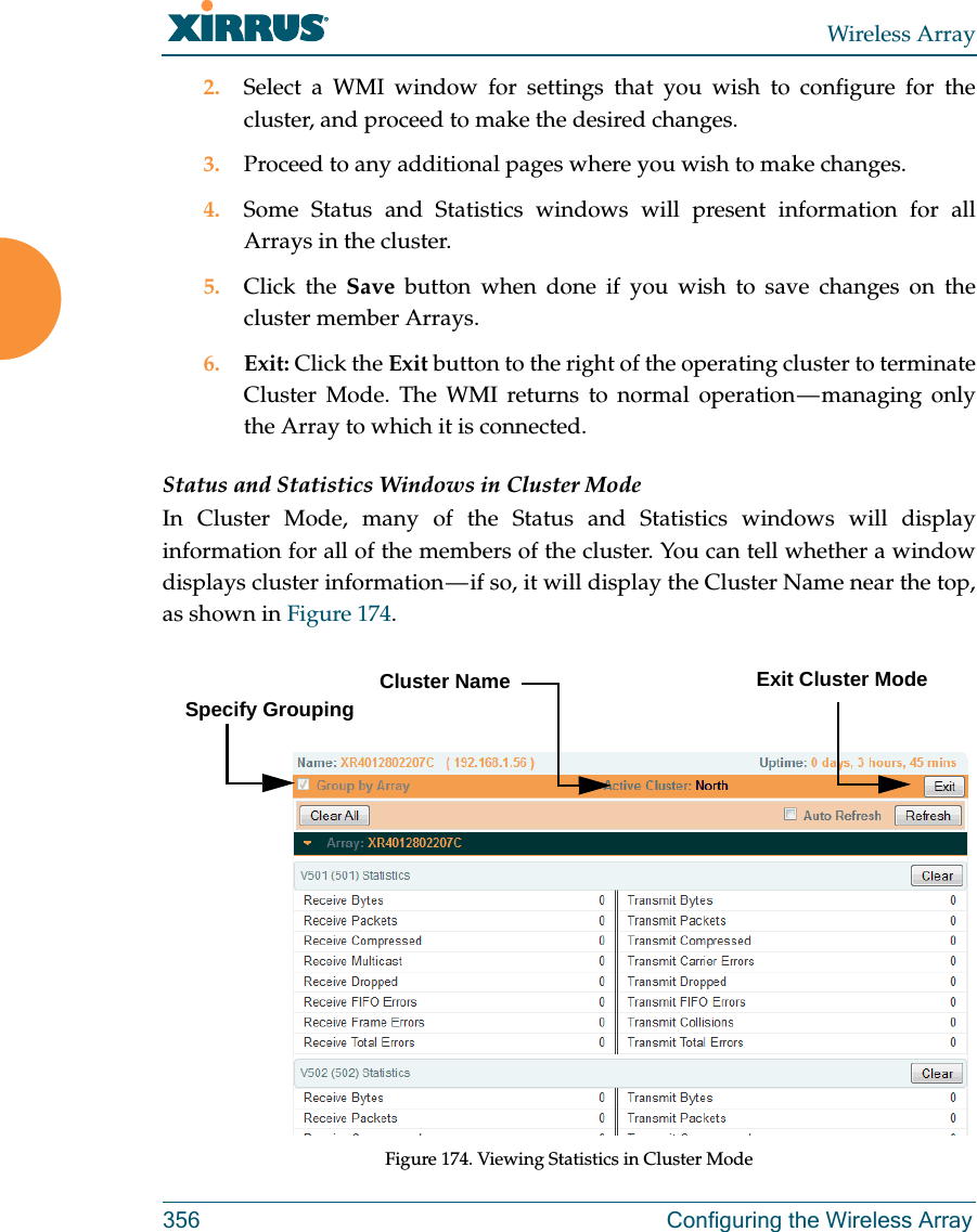 Wireless Array356 Configuring the Wireless Array2. Select a WMI window for settings that you wish to configure for the cluster, and proceed to make the desired changes. 3. Proceed to any additional pages where you wish to make changes. 4. Some Status and Statistics windows will present information for all Arrays in the cluster. 5. Click the Save button when done if you wish to save changes on the cluster member Arrays.6. Exit: Click the Exit button to the right of the operating cluster to terminate Cluster Mode. The WMI returns to normal operation — managing only the Array to which it is connected. Status and Statistics Windows in Cluster ModeIn Cluster Mode, many of the Status and Statistics windows will display information for all of the members of the cluster. You can tell whether a window displays cluster information — if so, it will display the Cluster Name near the top, as shown in Figure 174. Figure 174. Viewing Statistics in Cluster ModeCluster NameSpecify GroupingExit Cluster Mode