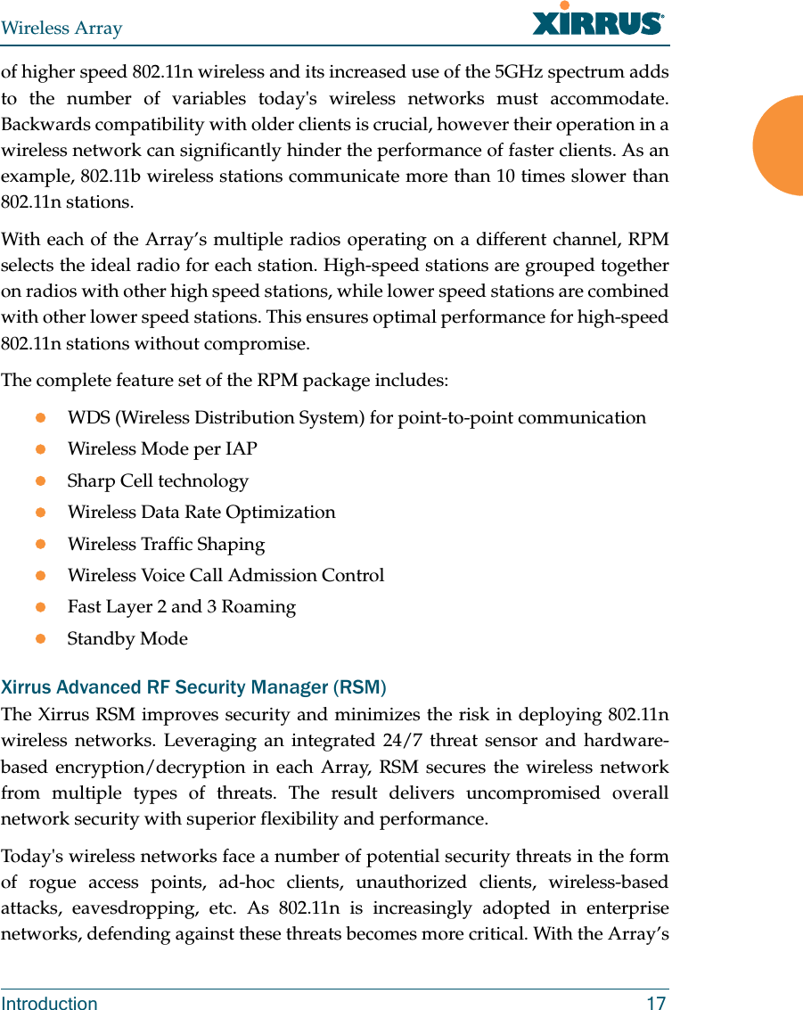 Wireless ArrayIntroduction 17of higher speed 802.11n wireless and its increased use of the 5GHz spectrum adds to the number of variables today&apos;s wireless networks must accommodate. Backwards compatibility with older clients is crucial, however their operation in a wireless network can significantly hinder the performance of faster clients. As an example, 802.11b wireless stations communicate more than 10 times slower than 802.11n stations. With each of the Array’s multiple radios operating on a different channel, RPM selects the ideal radio for each station. High-speed stations are grouped together on radios with other high speed stations, while lower speed stations are combined with other lower speed stations. This ensures optimal performance for high-speed 802.11n stations without compromise. The complete feature set of the RPM package includes:  WDS (Wireless Distribution System) for point-to-point communicationWireless Mode per IAPSharp Cell technologyWireless Data Rate OptimizationWireless Traffic ShapingWireless Voice Call Admission ControlFast Layer 2 and 3 Roaming                      Standby Mode                                             Xirrus Advanced RF Security Manager (RSM)The Xirrus RSM improves security and minimizes the risk in deploying 802.11n wireless networks. Leveraging an integrated 24/7 threat sensor and hardware-based encryption/decryption in each Array, RSM secures the wireless network from multiple types of threats. The result delivers uncompromised overall network security with superior flexibility and performance. Today&apos;s wireless networks face a number of potential security threats in the form of rogue access points, ad-hoc clients, unauthorized clients, wireless-based attacks, eavesdropping, etc. As 802.11n is increasingly adopted in enterprise networks, defending against these threats becomes more critical. With the Array’s 