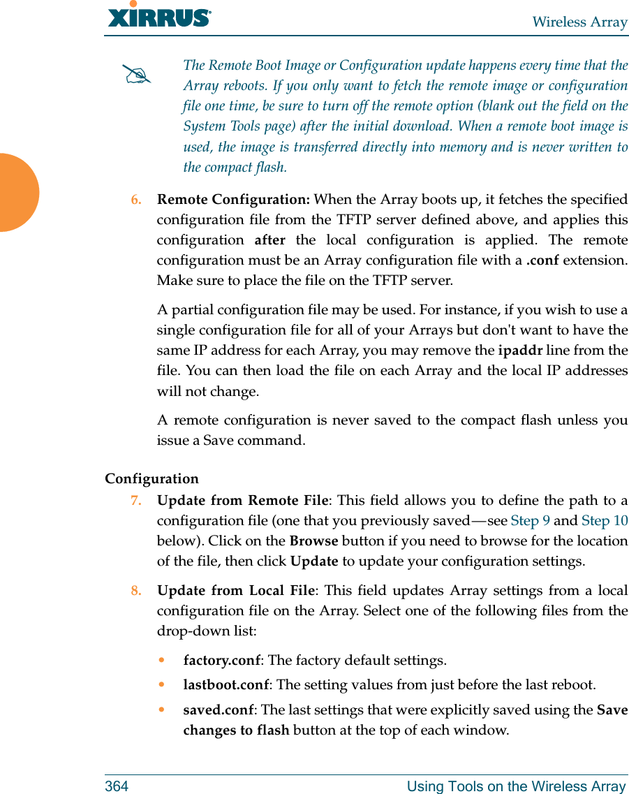 Wireless Array364 Using Tools on the Wireless Array 6. Remote Configuration: When the Array boots up, it fetches the specified configuration file from the TFTP server defined above, and applies this configuration  after the local configuration is applied. The remote configuration must be an Array configuration file with a .conf extension. Make sure to place the file on the TFTP server. A partial configuration file may be used. For instance, if you wish to use a single configuration file for all of your Arrays but don&apos;t want to have the same IP address for each Array, you may remove the ipaddr line from the file. You can then load the file on each Array and the local IP addresses will not change.A remote configuration is never saved to the compact flash unless you issue a Save command.Configuration7. Update from Remote File: This field allows you to define the path to a configuration file (one that you previously saved — see Step 9 and Step 10 below). Click on the Browse button if you need to browse for the location of the file, then click Update to update your configuration settings.8. Update from Local File: This field updates Array settings from a local configuration file on the Array. Select one of the following files from the drop-down list: •factory.conf: The factory default settings.•lastboot.conf: The setting values from just before the last reboot.•saved.conf: The last settings that were explicitly saved using the Save changes to flash button at the top of each window.The Remote Boot Image or Configuration update happens every time that the Array reboots. If you only want to fetch the remote image or configuration file one time, be sure to turn off the remote option (blank out the field on the System Tools page) after the initial download. When a remote boot image is used, the image is transferred directly into memory and is never written to the compact flash. 