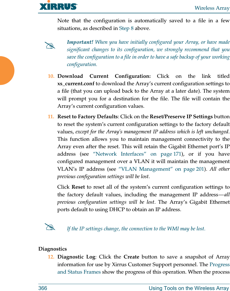 Wireless Array366 Using Tools on the Wireless ArrayNote that the configuration is automatically saved to a file in a few situations, as described in Step 8 above.  10. Download Current Configuration: Click on the link titled xs_current.conf to download the Array’s current configuration settings to a file (that you can upload back to the Array at a later date). The system will prompt you for a destination for the file. The file will contain the Array’s current configuration values.11. Reset to Factory Defaults: Click on the Reset/Preserve IP Settings button to reset the system’s current configuration settings to the factory default values, except for the Array’s management IP address which is left unchanged. This function allows you to maintain management connectivity to the Array even after the reset. This will retain the Gigabit Ethernet port’s IP address (see “Network Interfaces” on page 171), or if you have configured management over a VLAN it will maintain the management VLAN’s IP address (see “VLAN Management” on page 201).  All other previous configuration settings will be lost.Click Reset to reset all of the system’s current configuration settings to the factory default values, including the management IP address — all previous configuration settings will be lost. The Array’s Gigabit Ethernet ports default to using DHCP to obtain an IP address.  Diagnostics12. Diagnostic Log: Click the Create button to save a snapshot of Array information for use by Xirrus Customer Support personnel. The Progress and Status Frames show the progress of this operation. When the process Important! When you have initially configured your Array, or have made significant changes to its configuration, we strongly recommend that you save the configuration to a file in order to have a safe backup of your working configuration.If the IP settings change, the connection to the WMI may be lost.