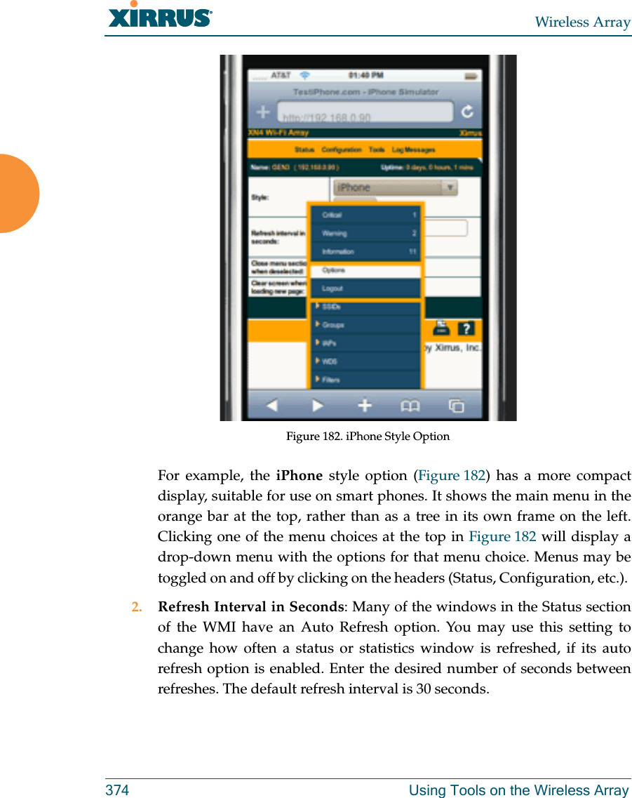 Wireless Array374 Using Tools on the Wireless ArrayFigure 182. iPhone Style Option For example, the iPhone style option (Figure 182) has a more compact display, suitable for use on smart phones. It shows the main menu in the orange bar at the top, rather than as a tree in its own frame on the left. Clicking one of the menu choices at the top in Figure 182 will display a drop-down menu with the options for that menu choice. Menus may be toggled on and off by clicking on the headers (Status, Configuration, etc.). 2. Refresh Interval in Seconds: Many of the windows in the Status section of the WMI have an Auto Refresh option. You may use this setting to change how often a status or statistics window is refreshed, if its auto refresh option is enabled. Enter the desired number of seconds between refreshes. The default refresh interval is 30 seconds. 