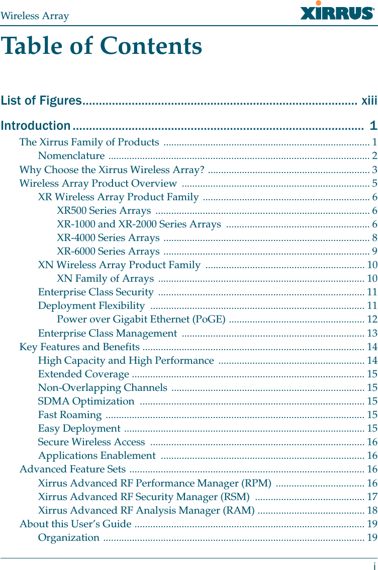 Wireless ArrayiTable of ContentsList of Figures.................................................................................... xiiiIntroduction .........................................................................................  1The Xirrus Family of Products ............................................................................... 1Nomenclature .................................................................................................... 2Why Choose the Xirrus Wireless Array? .............................................................. 3Wireless Array Product Overview ........................................................................ 5XR Wireless Array Product Family ................................................................ 6XR500 Series Arrays  .................................................................................. 6XR-1000 and XR-2000 Series Arrays  ....................................................... 6XR-4000 Series Arrays ............................................................................... 8XR-6000 Series Arrays ............................................................................... 9XN Wireless Array Product Family  ............................................................. 10XN Family of Arrays  ............................................................................... 10Enterprise Class Security ............................................................................... 11Deployment Flexibility  .................................................................................. 11Power over Gigabit Ethernet (PoGE) .................................................... 12Enterprise Class Management  ...................................................................... 13Key Features and Benefits ..................................................................................... 14High Capacity and High Performance ........................................................ 14Extended Coverage ......................................................................................... 15Non-Overlapping Channels .......................................................................... 15SDMA Optimization  ...................................................................................... 15Fast Roaming ................................................................................................... 15Easy Deployment ............................................................................................ 15Secure Wireless Access  .................................................................................. 16Applications Enablement  .............................................................................. 16Advanced Feature Sets .......................................................................................... 16Xirrus Advanced RF Performance Manager (RPM)  .................................. 16Xirrus Advanced RF Security Manager (RSM)  .......................................... 17Xirrus Advanced RF Analysis Manager (RAM) ......................................... 18About this User’s Guide ........................................................................................ 19Organization .................................................................................................... 19