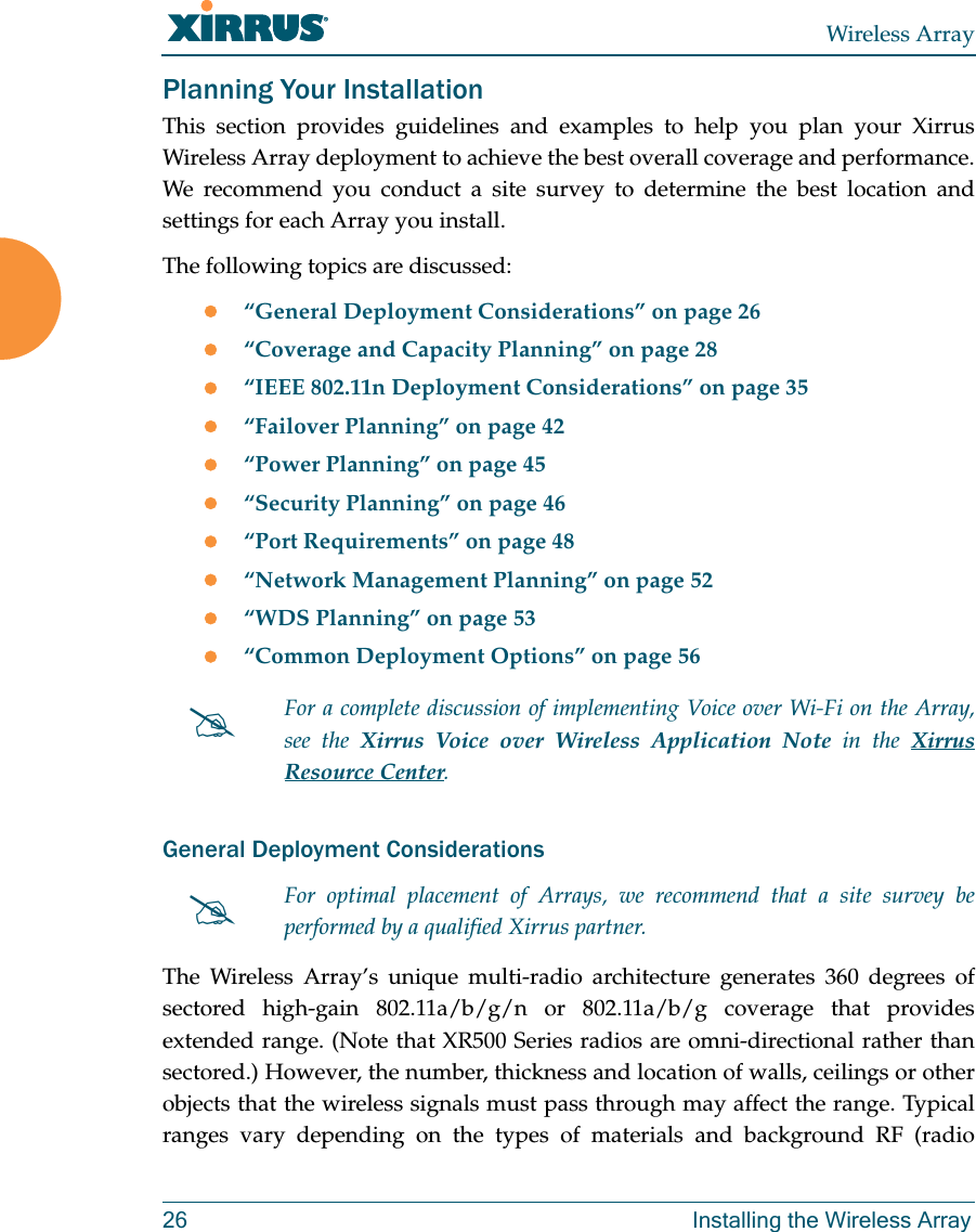 Wireless Array26 Installing the Wireless ArrayPlanning Your InstallationThis section provides guidelines and examples to help you plan your Xirrus Wireless Array deployment to achieve the best overall coverage and performance. We recommend you conduct a site survey to determine the best location and settings for each Array you install.The following topics are discussed:“General Deployment Considerations” on page 26“Coverage and Capacity Planning” on page 28“IEEE 802.11n Deployment Considerations” on page 35“Failover Planning” on page 42“Power Planning” on page 45“Security Planning” on page 46“Port Requirements” on page 48“Network Management Planning” on page 52“WDS Planning” on page 53“Common Deployment Options” on page 56General Deployment ConsiderationsThe Wireless Array’s unique multi-radio architecture generates 360 degrees of sectored high-gain 802.11a/b/g/n or 802.11a/b/g coverage that provides extended range. (Note that XR500 Series radios are omni-directional rather than sectored.) However, the number, thickness and location of walls, ceilings or other objects that the wireless signals must pass through may affect the range. Typical ranges vary depending on the types of materials and background RF (radio For a complete discussion of implementing Voice over Wi-Fi on the Array, see the Xirrus Voice over Wireless Application Note in the Xirrus Resource Center. For optimal placement of Arrays, we recommend that a site survey be performed by a qualified Xirrus partner. 