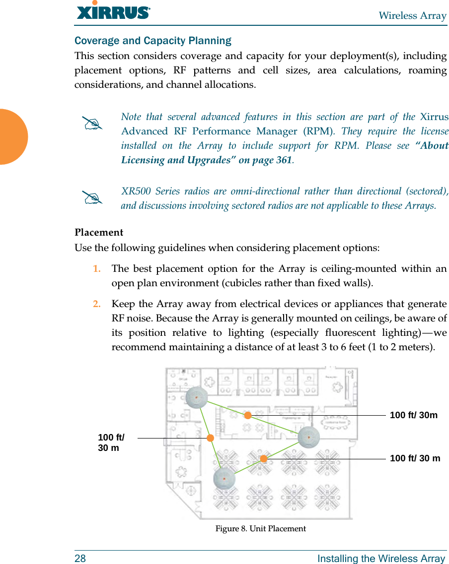 Wireless Array28 Installing the Wireless ArrayCoverage and Capacity PlanningThis section considers coverage and capacity for your deployment(s), including placement options, RF patterns and cell sizes, area calculations, roaming considerations, and channel allocations.PlacementUse the following guidelines when considering placement options:1. The best placement option for the Array is ceiling-mounted within an open plan environment (cubicles rather than fixed walls).2. Keep the Array away from electrical devices or appliances that generate RF noise. Because the Array is generally mounted on ceilings, be aware of its position relative to lighting (especially fluorescent lighting) — we recommend maintaining a distance of at least 3 to 6 feet (1 to 2 meters).Figure 8. Unit PlacementNote that several advanced features in this section are part of the Xirrus Advanced RF Performance Manager (RPM). They require the license installed on the Array to include support for RPM. Please see “About Licensing and Upgrades” on page 361. XR500 Series radios are omni-directional rather than directional (sectored), and discussions involving sectored radios are not applicable to these Arrays.100 ft/ 30m100 ft/ 30 m100 ft/30 m