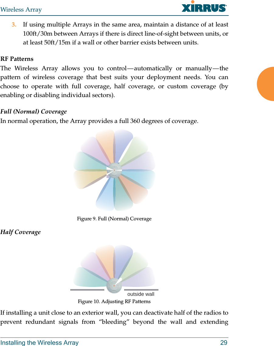 Wireless ArrayInstalling the Wireless Array 293. If using multiple Arrays in the same area, maintain a distance of at least 100ft/30m between Arrays if there is direct line-of-sight between units, or at least 50ft/15m if a wall or other barrier exists between units.RF PatternsThe Wireless Array allows you to control — automatically or manually — the pattern of wireless coverage that best suits your deployment needs. You can choose to operate with full coverage, half coverage, or custom coverage (by enabling or disabling individual sectors).Full (Normal) CoverageIn normal operation, the Array provides a full 360 degrees of coverage.Figure 9. Full (Normal) CoverageHalf CoverageFigure 10. Adjusting RF PatternsIf installing a unit close to an exterior wall, you can deactivate half of the radios to prevent redundant signals from “bleeding” beyond the wall and extending outside wall