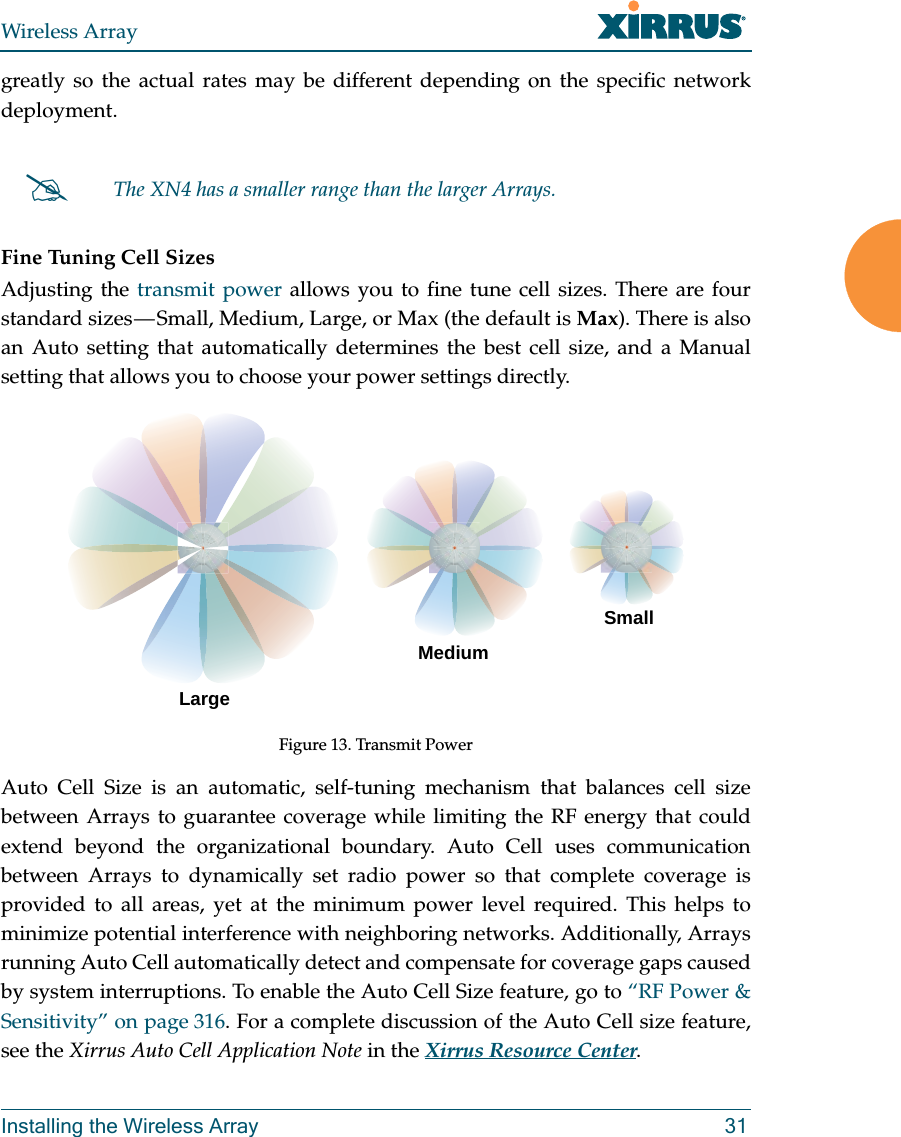Wireless ArrayInstalling the Wireless Array 31greatly so the actual rates may be different depending on the specific network deployment. Fine Tuning Cell SizesAdjusting the transmit power allows you to fine tune cell sizes. There are four standard sizes — Small, Medium, Large, or Max (the default is Max). There is also an Auto setting that automatically determines the best cell size, and a Manual setting that allows you to choose your power settings directly. Figure 13. Transmit PowerAuto Cell Size is an automatic, self-tuning mechanism that balances cell size between Arrays to guarantee coverage while limiting the RF energy that could extend beyond the organizational boundary. Auto Cell uses communication between Arrays to dynamically set radio power so that complete coverage is provided to all areas, yet at the minimum power level required. This helps to minimize potential interference with neighboring networks. Additionally, Arrays running Auto Cell automatically detect and compensate for coverage gaps caused by system interruptions. To enable the Auto Cell Size feature, go to “RF Power &amp; Sensitivity” on page 316. For a complete discussion of the Auto Cell size feature, see the Xirrus Auto Cell Application Note in the Xirrus Resource Center. The XN4 has a smaller range than the larger Arrays.LargeMediumSmall