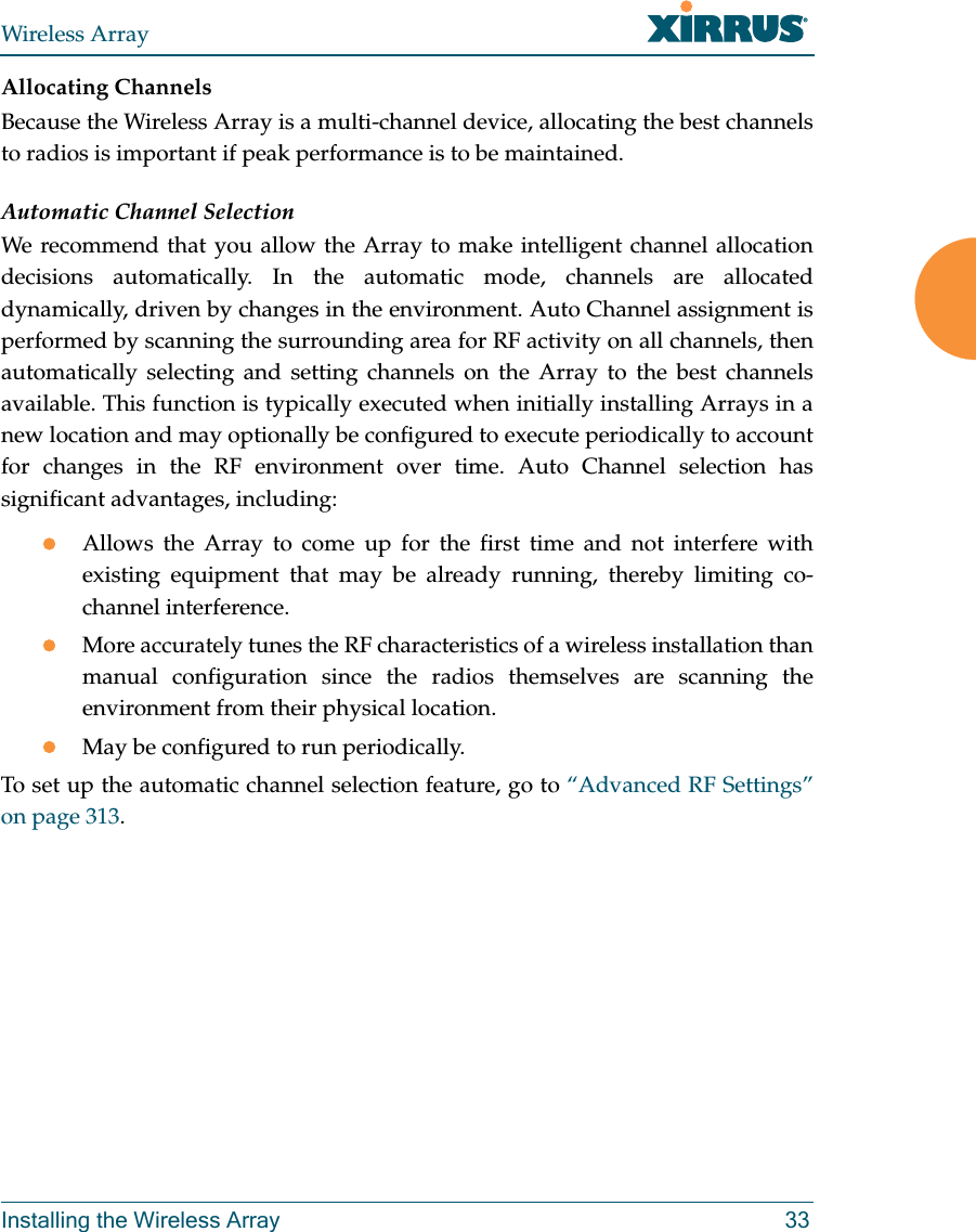 Wireless ArrayInstalling the Wireless Array 33Allocating ChannelsBecause the Wireless Array is a multi-channel device, allocating the best channels to radios is important if peak performance is to be maintained.Automatic Channel SelectionWe recommend that you allow the Array to make intelligent channel allocation decisions automatically. In the automatic mode, channels are allocated dynamically, driven by changes in the environment. Auto Channel assignment is performed by scanning the surrounding area for RF activity on all channels, then automatically selecting and setting channels on the Array to the best channels available. This function is typically executed when initially installing Arrays in a new location and may optionally be configured to execute periodically to account for changes in the RF environment over time. Auto Channel selection has significant advantages, including: Allows the Array to come up for the first time and not interfere with existing equipment that may be already running, thereby limiting co-channel interference.More accurately tunes the RF characteristics of a wireless installation than manual configuration since the radios themselves are scanning the environment from their physical location. May be configured to run periodically. To set up the automatic channel selection feature, go to “Advanced RF Settings” on page 313. 