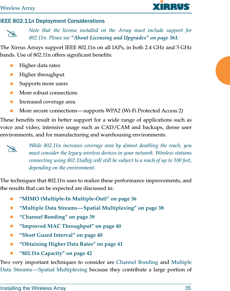 Wireless ArrayInstalling the Wireless Array 35IEEE 802.11n Deployment ConsiderationsThe Xirrus Arrays support IEEE 802.11n on all IAPs, in both 2.4 GHz and 5 GHz bands. Use of 802.11n offers significant benefits: Higher data ratesHigher throughput Supports more usersMore robust connectionsIncreased coverage areaMore secure connections — supports WPA2 (Wi-Fi Protected Access 2)These benefits result in better support for a wide range of applications such as voice and video, intensive usage such as CAD/CAM and backups, dense user environments, and for manufacturing and warehousing environments. The techniques that 802.11n uses to realize these performance improvements, and the results that can be expected are discussed in:“MIMO (Multiple-In Multiple-Out)” on page 36“Multiple Data Streams — Spatial Multiplexing” on page 38“Channel Bonding” on page 39“Improved MAC Throughput” on page 40“Short Guard Interval” on page 40“Obtaining Higher Data Rates” on page 41“802.11n Capacity” on page 42Two very important techniques to consider are Channel Bonding and Multiple Data Streams — Spatial Multiplexing because they contribute a large portion of Note that the license installed on the Array must include support for 802.11n. Please see “About Licensing and Upgrades” on page 361. While 802.11n increases coverage area by almost doubling the reach, you must consider the legacy wireless devices in your network. Wireless stations connecting using 802.11a/b/g will still be subject to a reach of up to 100 feet, depending on the environment. 