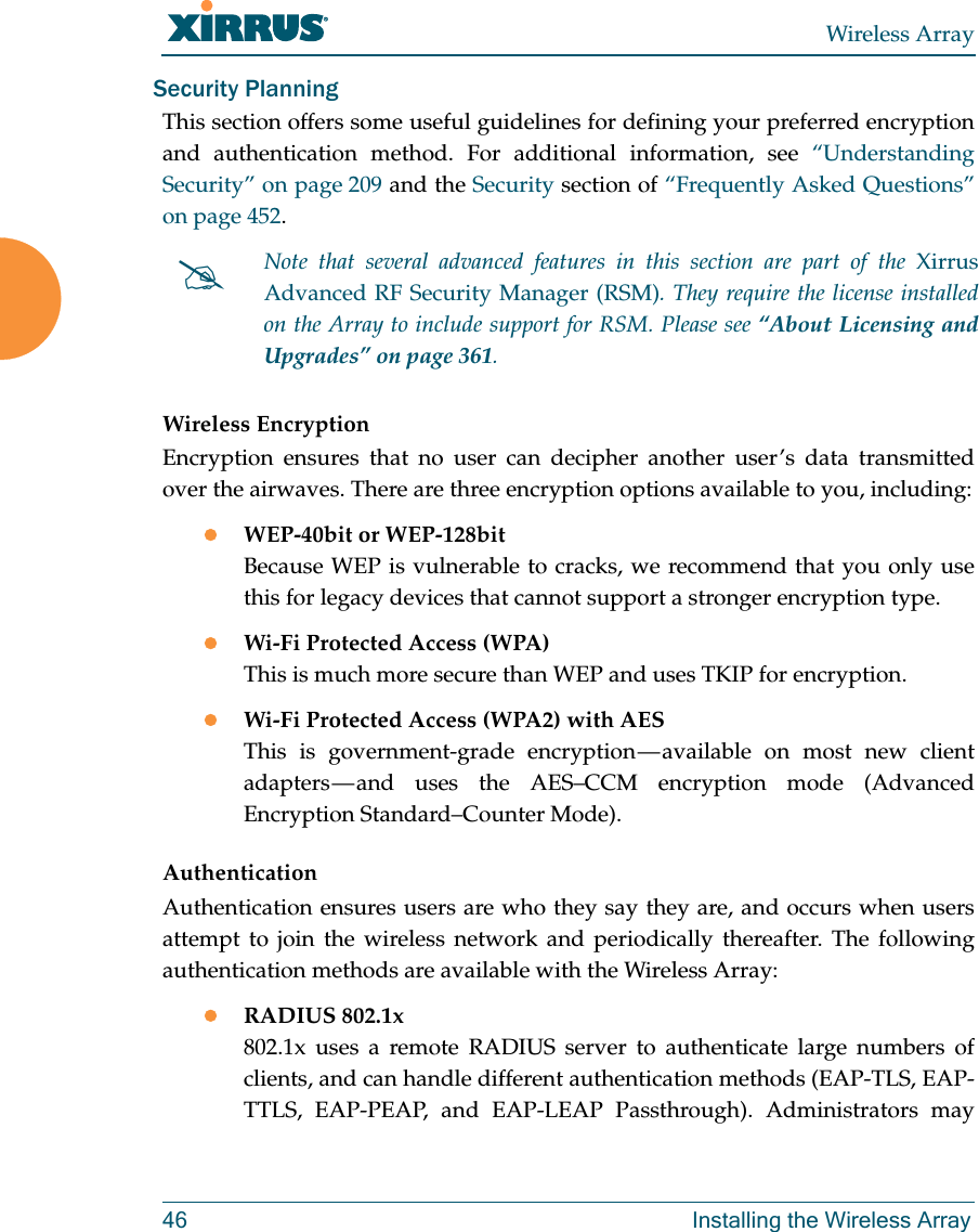 Wireless Array46 Installing the Wireless ArraySecurity PlanningThis section offers some useful guidelines for defining your preferred encryption and authentication method. For additional information, see “Understanding Security” on page 209 and the Security section of “Frequently Asked Questions” on page 452. Wireless EncryptionEncryption ensures that no user can decipher another user’s data transmitted over the airwaves. There are three encryption options available to you, including:WEP-40bit or WEP-128bitBecause WEP is vulnerable to cracks, we recommend that you only use this for legacy devices that cannot support a stronger encryption type.Wi-Fi Protected Access (WPA)This is much more secure than WEP and uses TKIP for encryption.Wi-Fi Protected Access (WPA2) with AES This is government-grade encryption — available on most new client adapters — and uses the AES–CCM encryption mode (Advanced Encryption Standard–Counter Mode).AuthenticationAuthentication ensures users are who they say they are, and occurs when users attempt to join the wireless network and periodically thereafter. The following authentication methods are available with the Wireless Array:RADIUS 802.1x 802.1x uses a remote RADIUS server to authenticate large numbers of clients, and can handle different authentication methods (EAP-TLS, EAP-TTLS, EAP-PEAP, and EAP-LEAP Passthrough). Administrators may Note that several advanced features in this section are part of the Xirrus Advanced RF Security Manager (RSM). They require the license installed on the Array to include support for RSM. Please see “About Licensing and Upgrades” on page 361. 