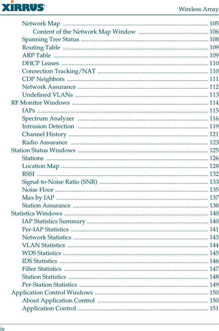 Wireless ArrayivNetwork Map  ................................................................................................ 105Content of the Network Map Window  .............................................. 106Spanning Tree Status .................................................................................... 108Routing Table  ................................................................................................ 109ARP Table  ...................................................................................................... 109DHCP Leases ................................................................................................. 110Connection Tracking/NAT ......................................................................... 110CDP Neighbors  ............................................................................................. 111Network Assurance ...................................................................................... 112Undefined VLANs ........................................................................................ 113RF Monitor Windows .......................................................................................... 114IAPs ................................................................................................................. 115Spectrum Analyzer  ...................................................................................... 116Intrusion Detection  ...................................................................................... 119Channel History ............................................................................................ 121Radio Assurance  ........................................................................................... 123Station Status Windows  ...................................................................................... 125Stations ........................................................................................................... 126Location Map ................................................................................................. 128RSSI ................................................................................................................. 132Signal-to-Noise Ratio (SNR) ........................................................................ 133Noise Floor ..................................................................................................... 135Max by IAP  .................................................................................................... 137Station Assurance  ......................................................................................... 138Statistics Windows ............................................................................................... 140IAP Statistics Summary ................................................................................ 140Per-IAP Statistics ........................................................................................... 141Network Statistics ......................................................................................... 143VLAN Statistics ............................................................................................. 144WDS Statistics ................................................................................................ 145IDS Statistics  .................................................................................................. 146Filter Statistics  ............................................................................................... 147Station Statistics  ............................................................................................ 148Per-Station Statistics  ..................................................................................... 149Application Control Windows ........................................................................... 150About Application Control  ......................................................................... 150Application Control ...................................................................................... 151