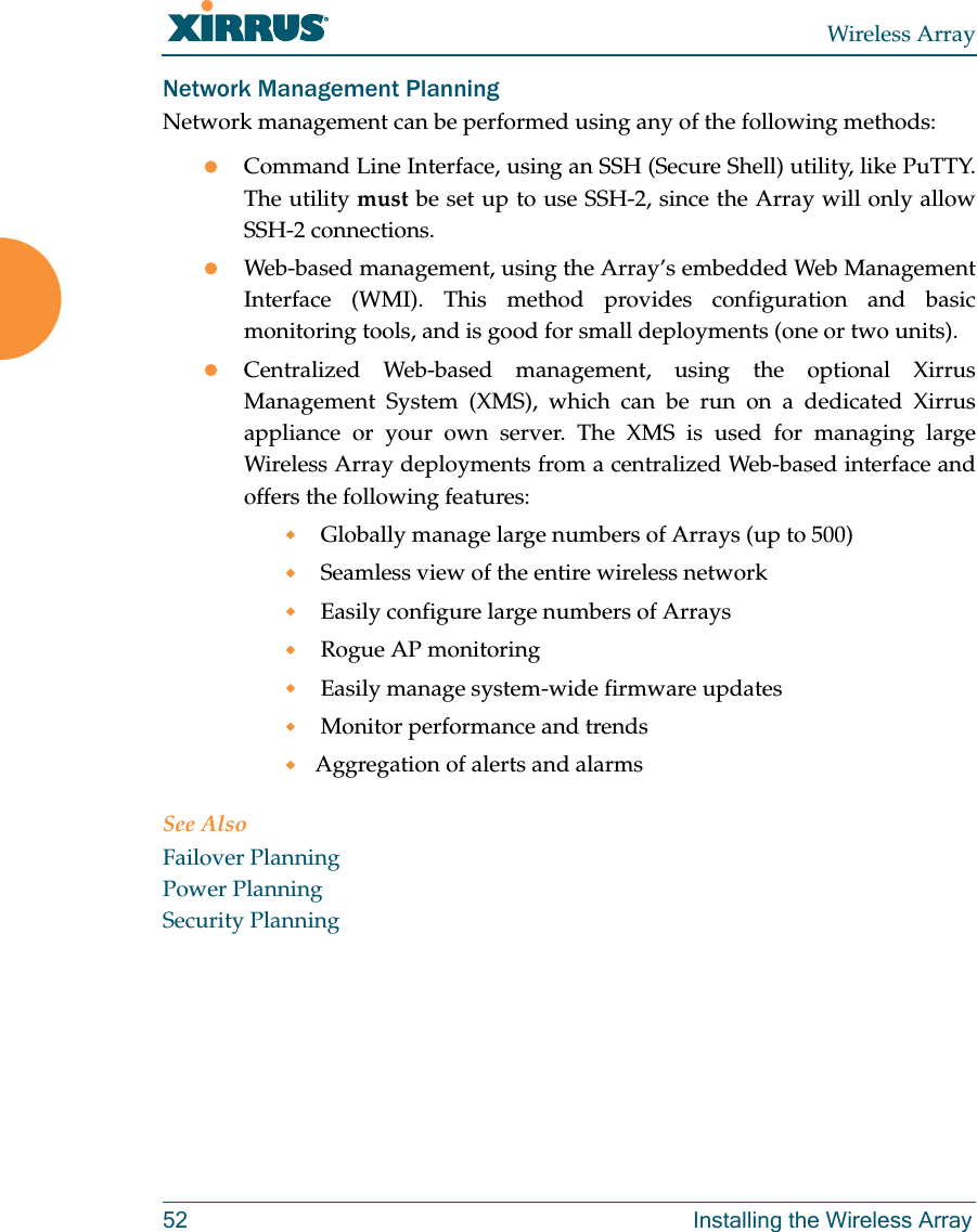 Wireless Array52 Installing the Wireless ArrayNetwork Management PlanningNetwork management can be performed using any of the following methods:Command Line Interface, using an SSH (Secure Shell) utility, like PuTTY. The utility must be set up to use SSH-2, since the Array will only allow SSH-2 connections. Web-based management, using the Array’s embedded Web Management Interface (WMI). This method provides configuration and basic monitoring tools, and is good for small deployments (one or two units).Centralized Web-based management, using the optional Xirrus Management System (XMS), which can be run on a dedicated Xirrus appliance or your own server. The XMS is used for managing large Wireless Array deployments from a centralized Web-based interface and offers the following features: Globally manage large numbers of Arrays (up to 500) Seamless view of the entire wireless network Easily configure large numbers of Arrays  Rogue AP monitoring Easily manage system-wide firmware updates  Monitor performance and trendsAggregation of alerts and alarmsSee AlsoFailover PlanningPower PlanningSecurity Planning