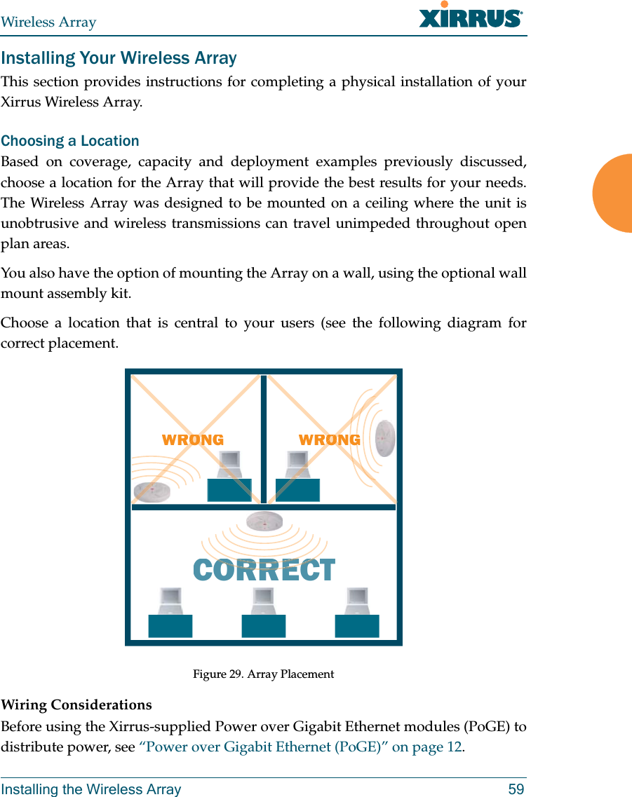 Wireless ArrayInstalling the Wireless Array 59Installing Your Wireless ArrayThis section provides instructions for completing a physical installation of your Xirrus Wireless Array.Choosing a LocationBased on coverage, capacity and deployment examples previously discussed, choose a location for the Array that will provide the best results for your needs. The Wireless Array was designed to be mounted on a ceiling where the unit is unobtrusive and wireless transmissions can travel unimpeded throughout open plan areas.You also have the option of mounting the Array on a wall, using the optional wall mount assembly kit.Choose a location that is central to your users (see the following diagram for correct placement.Figure 29. Array PlacementWiring ConsiderationsBefore using the Xirrus-supplied Power over Gigabit Ethernet modules (PoGE) to distribute power, see “Power over Gigabit Ethernet (PoGE)” on page 12. WRONGCORRECTRORRERORRECWRONGGGOONRORONONRORON