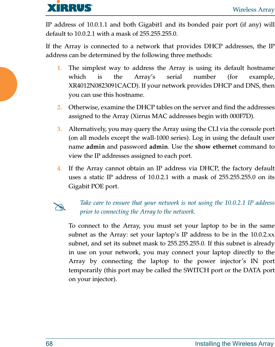 Wireless Array68 Installing the Wireless ArrayIP address of 10.0.1.1 and both Gigabit1 and its bonded pair port (if any) will default to 10.0.2.1 with a mask of 255.255.255.0. If the Array is connected to a network that provides DHCP addresses, the IP address can be determined by the following three methods:1. The simplest way to address the Array is using its default hostname which is the Array’s serial number (for example, XR4012N0823091CACD). If your network provides DHCP and DNS, then you can use this hostname.2. Otherwise, examine the DHCP tables on the server and find the addresses assigned to the Array (Xirrus MAC addresses begin with 000F7D).3. Alternatively, you may query the Array using the CLI via the console port (on all models except the wall-1000 series). Log in using the default user name admin and password admin. Use the show ethernet command to view the IP addresses assigned to each port.4. If the Array cannot obtain an IP address via DHCP, the factory default uses a static IP address of 10.0.2.1 with a mask of 255.255.255.0 on its Gigabit POE port. To connect to the Array, you must set your laptop to be in the same subnet as the Array: set your laptop’s IP address to be in the 10.0.2.xx subnet, and set its subnet mask to 255.255.255.0. If this subnet is already in use on your network, you may connect your laptop directly to the Array by connecting the laptop to the power injector’s IN port temporarily (this port may be called the SWITCH port or the DATA port on your injector). Take care to ensure that your network is not using the 10.0.2.1 IP address prior to connecting the Array to the network. 