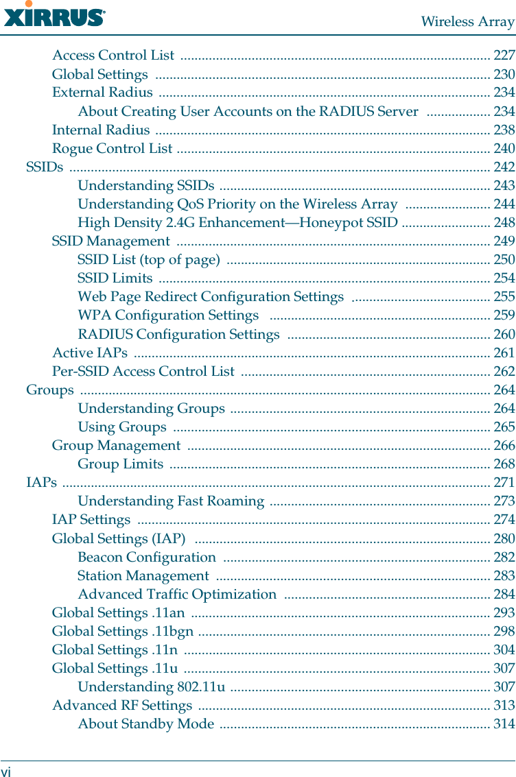 Wireless ArrayviAccess Control List ....................................................................................... 227Global Settings  .............................................................................................. 230External Radius ............................................................................................. 234About Creating User Accounts on the RADIUS Server  .................. 234Internal Radius .............................................................................................. 238Rogue Control List ........................................................................................ 240SSIDs ...................................................................................................................... 242Understanding SSIDs ............................................................................ 243Understanding QoS Priority on the Wireless Array  ........................ 244High Density 2.4G Enhancement—Honeypot SSID ......................... 248SSID Management  ........................................................................................ 249SSID List (top of page)  .......................................................................... 250SSID Limits  ............................................................................................. 254Web Page Redirect Configuration Settings  ....................................... 255WPA Configuration Settings   .............................................................. 259RADIUS Configuration Settings  ......................................................... 260Active IAPs  .................................................................................................... 261Per-SSID Access Control List  ...................................................................... 262Groups ................................................................................................................... 264Understanding Groups ......................................................................... 264Using Groups  ......................................................................................... 265Group Management  ..................................................................................... 266Group Limits  .......................................................................................... 268IAPs ........................................................................................................................ 271Understanding Fast Roaming .............................................................. 273IAP Settings  ................................................................................................... 274Global Settings (IAP)  ................................................................................... 280Beacon Configuration  ........................................................................... 282Station Management  ............................................................................. 283Advanced Traffic Optimization  .......................................................... 284Global Settings .11an  .................................................................................... 293Global Settings .11bgn .................................................................................. 298Global Settings .11n  ...................................................................................... 304Global Settings .11u ...................................................................................... 307Understanding 802.11u ......................................................................... 307Advanced RF Settings .................................................................................. 313About Standby Mode ............................................................................ 314