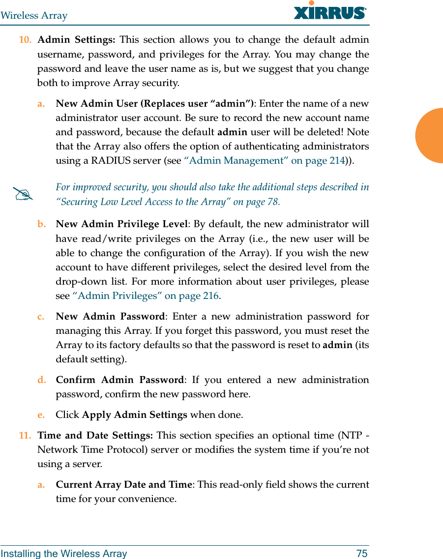 Wireless ArrayInstalling the Wireless Array 7510. Admin Settings: This section allows you to change the default admin username, password, and privileges for the Array. You may change the password and leave the user name as is, but we suggest that you change both to improve Array security. a. New Admin User (Replaces user “admin”): Enter the name of a new administrator user account. Be sure to record the new account name and password, because the default admin user will be deleted! Note that the Array also offers the option of authenticating administrators using a RADIUS server (see “Admin Management” on page 214)).b. New Admin Privilege Level: By default, the new administrator will have read/write privileges on the Array (i.e., the new user will be able to change the configuration of the Array). If you wish the new account to have different privileges, select the desired level from the drop-down list. For more information about user privileges, please see “Admin Privileges” on page 216. c. New Admin Password: Enter a new administration password for managing this Array. If you forget this password, you must reset the Array to its factory defaults so that the password is reset to admin (its default setting). d. Confirm Admin Password: If you entered a new administration password, confirm the new password here.e. Click Apply Admin Settings when done.11. Time and Date Settings: This section specifies an optional time (NTP - Network Time Protocol) server or modifies the system time if you’re not using a server.a. Current Array Date and Time: This read-only field shows the current time for your convenience.For improved security, you should also take the additional steps described in “Securing Low Level Access to the Array” on page 78. 