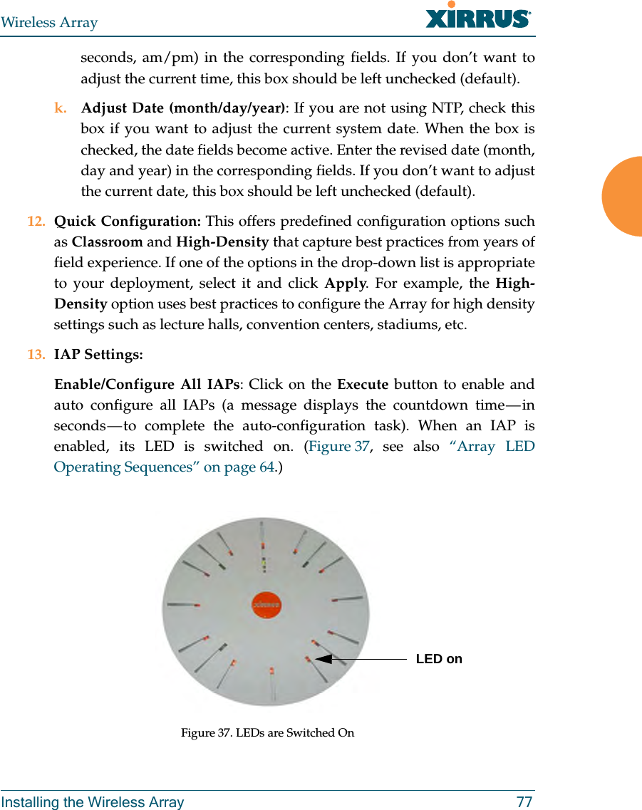 Wireless ArrayInstalling the Wireless Array 77seconds, am/pm) in the corresponding fields. If you don’t want to adjust the current time, this box should be left unchecked (default).k. Adjust Date (month/day/year): If you are not using NTP, check this box if you want to adjust the current system date. When the box is checked, the date fields become active. Enter the revised date (month, day and year) in the corresponding fields. If you don’t want to adjust the current date, this box should be left unchecked (default).12. Quick Configuration: This offers predefined configuration options such as Classroom and High-Density that capture best practices from years of field experience. If one of the options in the drop-down list is appropriate to your deployment, select it and click Apply. For example, the High-Density option uses best practices to configure the Array for high density settings such as lecture halls, convention centers, stadiums, etc.13. IAP Settings:Enable/Configure All IAPs: Click on the Execute button to enable and auto configure all IAPs (a message displays the countdown time — in seconds — to complete the auto-configuration task). When an IAP is enabled, its LED is switched on. (Figure 37, see also “Array LED Operating Sequences” on page 64.)Figure 37. LEDs are Switched OnLED on
