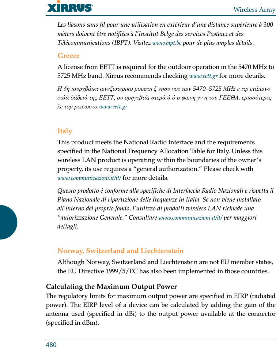 Wireless Array480Les liasons sans fil pour une utilisation en extérieur d’une distance supérieure à 300 mèters doivent être notifiées à l’Institut Belge des services Postaux et des Télécommunications (IBPT). Visitez www.bipt.be pour de plus amples détails.GreeceA license from EETT is required for the outdoor operation in the 5470 MHz to 5725 MHz band. Xirrus recommends checking www.eett.gr for more details.Η δη ιουργβάικτ ωνεξωτερικο ρουστη ζ νησυ νοτ των 5470–5725 ΜΗz ε ιτρ ετάιωνο ετάά όάδειά της ΕΕΤΤ, ου ορηγεβτάι στερά ά ό σ φωνη γν η του ΓΕΕΘΑ. ερισσότερες λε τομ ρειεωστο www.eett.grItalyThis product meets the National Radio Interface and the requirements specified in the National Frequency Allocation Table for Italy. Unless this wireless LAN product is operating within the boundaries of the owner’s property, its use requires a “general authorization.” Please check with www.communicazioni.it/it/ for more details.Questo prodotto é conforme alla specifiche di Interfaccia Radio Nazionali e rispetta il Piano Nazionale di ripartizione delle frequenze in Italia. Se non viene installato all’interno del proprio fondo, l’utilizzo di prodotti wireless LAN richiede una “autorizzazione Generale.” Consultare www.communicazioni.it/it/ per maggiori dettagli.Norway, Switzerland and LiechtensteinAlthough Norway, Switzerland and Liechtenstein are not EU member states, the EU Directive 1999/5/EC has also been implemented in those countries.Calculating the Maximum Output Power The regulatory limits for maximum output power are specified in EIRP (radiated power). The EIRP level of a device can be calculated by adding the gain of the antenna used (specified in dBi) to the output power available at the connector (specified in dBm).