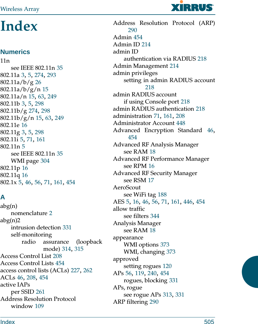 Wireless ArrayIndex 505IndexNumerics11nsee IEEE 802.11n 35802.11a 3, 5, 274, 293802.11a/b/g 26802.11a/b/g/n 15802.11a/n 15, 63, 249802.11b 3, 5, 298802.11b/g 274, 298802.11b/g/n 15, 63, 249802.11e 16802.11g 3, 5, 298802.11i 5, 71, 161802.11n 5see IEEE 802.11n 35WMI page 304802.11p 16802.11q 16802.1x 5, 46, 56, 71, 161, 454Aabg(n)nomenclature 2abg(n)2intrusion detection 331self-monitoringradio assurance (loopback mode) 314, 315Access Control List 208Access Control Lists 454access control lists (ACLs) 227, 262ACLs 46, 208, 454active IAPsper SSID 261Address Resolution Protocolwindow 109Address Resolution Protocol (ARP)290Admin 454Admin ID 214admin IDauthentication via RADIUS 218Admin Management 214admin privilegessetting in admin RADIUS account218admin RADIUS accountif using Console port 218admin RADIUS authentication 218administration 71, 161, 208Administrator Account 448Advanced Encryption Standard 46, 454Advanced RF Analysis Managersee RAM 18Advanced RF Performance Managersee RPM 16Advanced RF Security Managersee RSM 17AeroScoutsee WiFi tag 188AES 5, 16, 46, 56, 71, 161, 446, 454allow trafficsee filters 344Analysis Managersee RAM 18appearanceWMI options 373WMI, changing 373approvedsetting rogues 120APs 56, 119, 240, 454rogues, blocking 331APs, roguesee rogue APs 313, 331ARP filtering 290