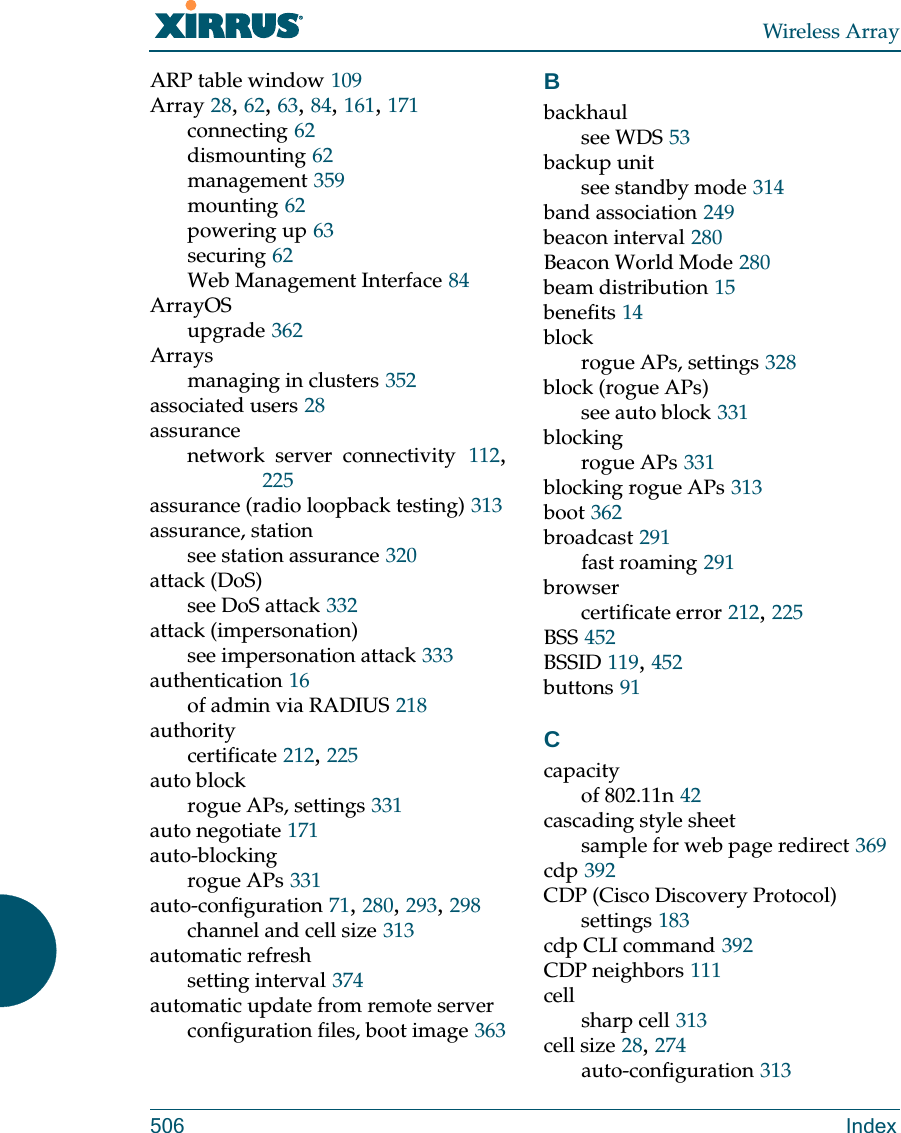 Wireless Array506 IndexARP table window 109Array 28, 62, 63, 84, 161, 171connecting 62dismounting 62management 359mounting 62powering up 63securing 62Web Management Interface 84ArrayOSupgrade 362Arraysmanaging in clusters 352associated users 28assurancenetwork server connectivity 112, 225assurance (radio loopback testing) 313assurance, stationsee station assurance 320attack (DoS)see DoS attack 332attack (impersonation)see impersonation attack 333authentication 16of admin via RADIUS 218authoritycertificate 212, 225auto blockrogue APs, settings 331auto negotiate 171auto-blockingrogue APs 331auto-configuration 71, 280, 293, 298channel and cell size 313automatic refreshsetting interval 374automatic update from remote serverconfiguration files, boot image 363Bbackhaulsee WDS 53backup unitsee standby mode 314band association 249beacon interval 280Beacon World Mode 280beam distribution 15benefits 14blockrogue APs, settings 328block (rogue APs)see auto block 331blockingrogue APs 331blocking rogue APs 313boot 362broadcast 291fast roaming 291browsercertificate error 212, 225BSS 452BSSID 119, 452buttons 91Ccapacityof 802.11n 42cascading style sheetsample for web page redirect 369cdp 392CDP (Cisco Discovery Protocol)settings 183cdp CLI command 392CDP neighbors 111cellsharp cell 313cell size 28, 274auto-configuration 313