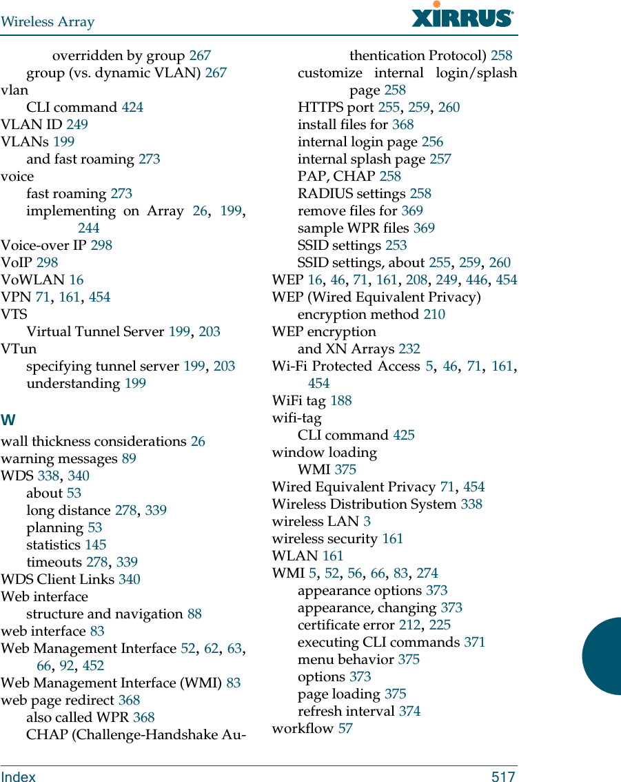 Wireless ArrayIndex 517overridden by group 267group (vs. dynamic VLAN) 267vlanCLI command 424VLAN ID 249VLANs 199and fast roaming 273voicefast roaming 273implementing on Array 26,  199, 244Voice-over IP 298VoIP 298VoWLAN 16VPN 71, 161, 454VTSVirtual Tunnel Server 199, 203VTunspecifying tunnel server 199, 203understanding 199Wwall thickness considerations 26warning messages 89WDS 338, 340about 53long distance 278, 339planning 53statistics 145timeouts 278, 339WDS Client Links 340Web interfacestructure and navigation 88web interface 83Web Management Interface 52, 62, 63, 66, 92, 452Web Management Interface (WMI) 83web page redirect 368also called WPR 368CHAP (Challenge-Handshake Au-thentication Protocol) 258customize internal login/splash page 258HTTPS port 255, 259, 260install files for 368internal login page 256internal splash page 257PAP, CHAP 258RADIUS settings 258remove files for 369sample WPR files 369SSID settings 253SSID settings, about 255, 259, 260WEP 16, 46, 71, 161, 208, 249, 446, 454WEP (Wired Equivalent Privacy)encryption method 210WEP encryptionand XN Arrays 232Wi-Fi Protected Access 5, 46, 71, 161, 454WiFi tag 188wifi-tagCLI command 425window loadingWMI 375Wired Equivalent Privacy 71, 454Wireless Distribution System 338wireless LAN 3wireless security 161WLAN 161WMI 5, 52, 56, 66, 83, 274appearance options 373appearance, changing 373certificate error 212, 225executing CLI commands 371menu behavior 375options 373page loading 375refresh interval 374workflow 57