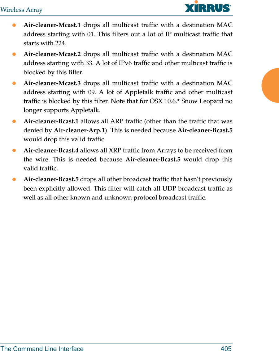 Wireless ArrayThe Command Line Interface 405Air-cleaner-Mcast.1  drops all multicast traffic with a destination MAC address starting with 01. This filters out a lot of IP multicast traffic that starts with 224.Air-cleaner-Mcast.2  drops all multicast traffic with a destination MAC address starting with 33. A lot of IPv6 traffic and other multicast traffic is blocked by this filter.Air-cleaner-Mcast.3  drops all multicast traffic with a destination MAC address starting with 09. A lot of Appletalk traffic and other multicast traffic is blocked by this filter. Note that for OSX 10.6.* Snow Leopard no longer supports Appletalk.Air-cleaner-Bcast.1 allows all ARP traffic (other than the traffic that was denied by Air-cleaner-Arp.1). This is needed because Air-cleaner-Bcast.5would drop this valid traffic. Air-cleaner-Bcast.4 allows all XRP traffic from Arrays to be received from the wire. This is needed because Air-cleaner-Bcast.5 would drop this valid traffic. Air-cleaner-Bcast.5 drops all other broadcast traffic that hasn&apos;t previously been explicitly allowed. This filter will catch all UDP broadcast traffic as well as all other known and unknown protocol broadcast traffic.