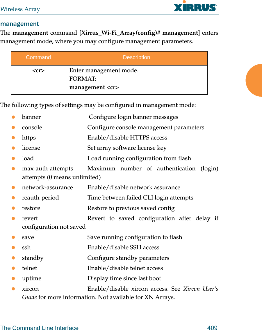 Wireless ArrayThe Command Line Interface 409management The management command [Xirrus_Wi-Fi_Array(config)# management] enters management mode, where you may configure management parameters.The following types of settings may be configured in management mode:banner              Configure login banner messagesconsole             Configure console management parametershttps               Enable/disable HTTPS accesslicense             Set array software license keyload                Load running configuration from flashmax-auth-attempts  Maximum number of authentication (login) attempts (0 means unlimited)network-assurance Enable/disable network assurancereauth-period       Time between failed CLI login attemptsrestore             Restore to previous saved configrevert              Revert  to saved configuration after delay if configuration not savedsave                Save running configuration to flashssh                 Enable/disable SSH accessstandby             Configure standby parameterstelnet              Enable/disable telnet accessuptime              Display time since last bootxircon              Enable/disable  xircon  access.  See  Xircon User’s Guide for more information. Not available for XN Arrays. Command Description&lt;cr&gt; Enter management mode.FORMAT:management &lt;cr&gt;
