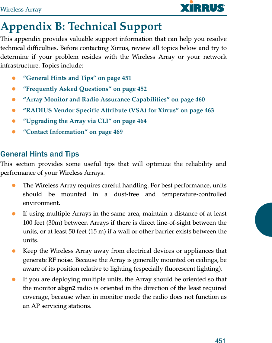 Wireless Array451Appendix B: Technical SupportThis appendix provides valuable support information that can help you resolve technical difficulties. Before contacting Xirrus, review all topics below and try to determine if your problem resides with the Wireless Array or your network infrastructure. Topics include:“General Hints and Tips” on page 451“Frequently Asked Questions” on page 452“Array Monitor and Radio Assurance Capabilities” on page 460“RADIUS Vendor Specific Attribute (VSA) for Xirrus” on page 463“Upgrading the Array via CLI” on page 464“Contact Information” on page 469General Hints and TipsThis section provides some useful tips that will optimize the reliability and performance of your Wireless Arrays.The Wireless Array requires careful handling. For best performance, units should be mounted in a dust-free and temperature-controlled environment.If using multiple Arrays in the same area, maintain a distance of at least 100 feet (30m) between Arrays if there is direct line-of-sight between the units, or at least 50 feet (15 m) if a wall or other barrier exists between the units.Keep the Wireless Array away from electrical devices or appliances that generate RF noise. Because the Array is generally mounted on ceilings, be aware of its position relative to lighting (especially fluorescent lighting).If you are deploying multiple units, the Array should be oriented so that the monitor abgn2 radio is oriented in the direction of the least required coverage, because when in monitor mode the radio does not function as an AP servicing stations.