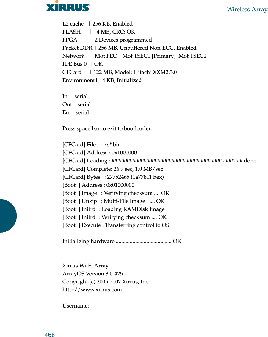 Wireless Array468L2 cache   | 256 KB, EnabledFLASH      |   4 MB, CRC: OKFPGA       |   2 Devices programmedPacket DDR | 256 MB, Unbuffered Non-ECC, EnabledNetwork    | Mot FEC    Mot TSEC1 [Primary]  Mot TSEC2IDE Bus 0  | OKCFCard     | 122 MB, Model: Hitachi XXM2.3.0Environment|   4 KB, InitializedIn:    serialOut:   serialErr:   serialPress space bar to exit to bootloader: [CFCard] File    : xs*.bin[CFCard] Address : 0x1000000[CFCard] Loading : ############################################### done[CFCard] Complete: 26.9 sec, 1.0 MB/sec[CFCard] Bytes   : 27752465 (1a77811 hex)[Boot  ] Address : 0x01000000[Boot  ] Image   : Verifying checksum .... OK[Boot  ] Unzip   : Multi-File Image   .... OK[Boot  ] Initrd  : Loading RAMDisk Image[Boot  ] Initrd  : Verifying checksum .... OK[Boot  ] Execute : Transferring control to OSInitializing hardware ........................................ OKXirrus Wi-Fi ArrayArrayOS Version 3.0-425Copyright (c) 2005-2007 Xirrus, Inc.http://www.xirrus.comUsername: