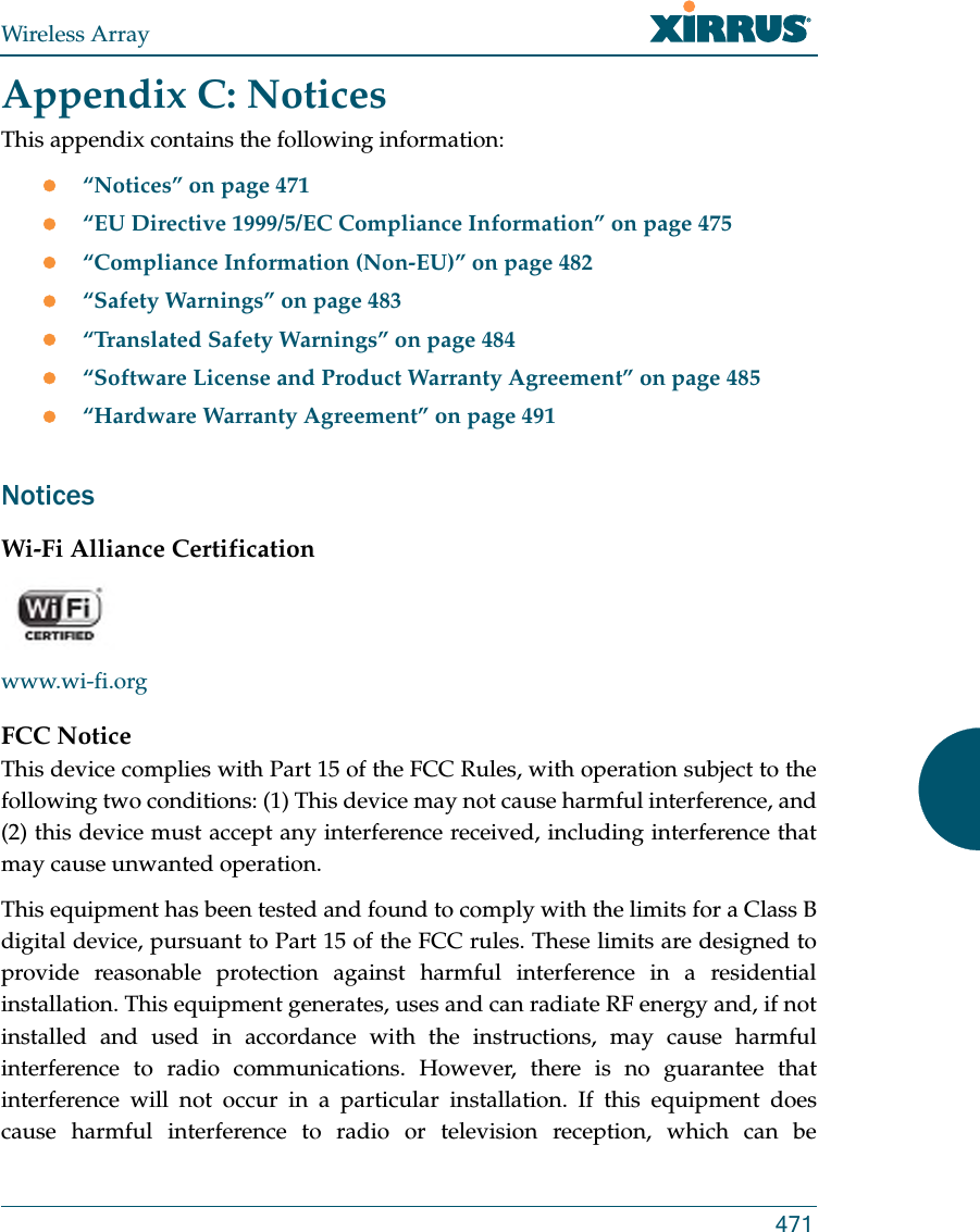 Wireless Array471Appendix C: NoticesThis appendix contains the following information: “Notices” on page 471“EU Directive 1999/5/EC Compliance Information” on page 475“Compliance Information (Non-EU)” on page 482“Safety Warnings” on page 483“Translated Safety Warnings” on page 484“Software License and Product Warranty Agreement” on page 485“Hardware Warranty Agreement” on page 491NoticesWi-Fi Alliance Certificationwww.wi-fi.orgFCC NoticeThis device complies with Part 15 of the FCC Rules, with operation subject to the following two conditions: (1) This device may not cause harmful interference, and (2) this device must accept any interference received, including interference that may cause unwanted operation.This equipment has been tested and found to comply with the limits for a Class B digital device, pursuant to Part 15 of the FCC rules. These limits are designed to provide reasonable protection against harmful interference in a residential installation. This equipment generates, uses and can radiate RF energy and, if not installed and used in accordance with the instructions, may cause harmful interference to radio communications. However, there is no guarantee that interference will not occur in a particular installation. If this equipment does cause harmful interference to radio or television reception, which can be 